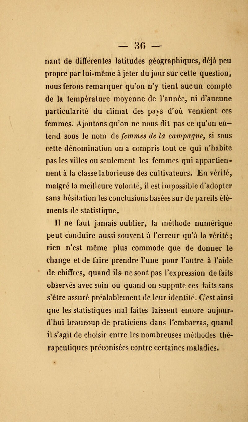 nant de différentes latitudes géographiques, déjà peu propre par lui-même à jeter du jour sur cette question, nous ferons remarquer qu'on n'y tient aucun compte de la température moyenne de l'année, ni d'aucune particularité du climat des pays d'où venaient ces femmes. Ajoutons qu'on ne nous dit pas ce qu'on en- tend sous le nom de femmes de la campagne, si sous cette dénomination on a compris tout ce qui n'habite pas les villes ou seulement les femmes qui appartien- nent à la classe laborieuse des cultivateurs. En vérité, malgré la meilleure volonté, il est impossible d'adopter sans hésitation les conclusions basées sur de pareils élé- ments de statistique. Il ne faut jamais oublier, la méthode numérique peut conduire aussi souvent à l'erreur qu'à la vérité; rien n'est même plus commode que de donner le change et de faire prendre l'une pour l'autre à l'aide de chiffres, quand ils ne sont pas l'expression défaits observés avec soin ou quand on suppute ces faits sans s'être assuré préalablement de leur identité. C'est ainsi que les statistiques mal faites laissent encore aujour- d'hui beaucoup de praticiens dans l'embarras, quand il s'agit de choisir entre les nombreuses méthodes thé- rapeutiques préconisées contre certaines maladies.