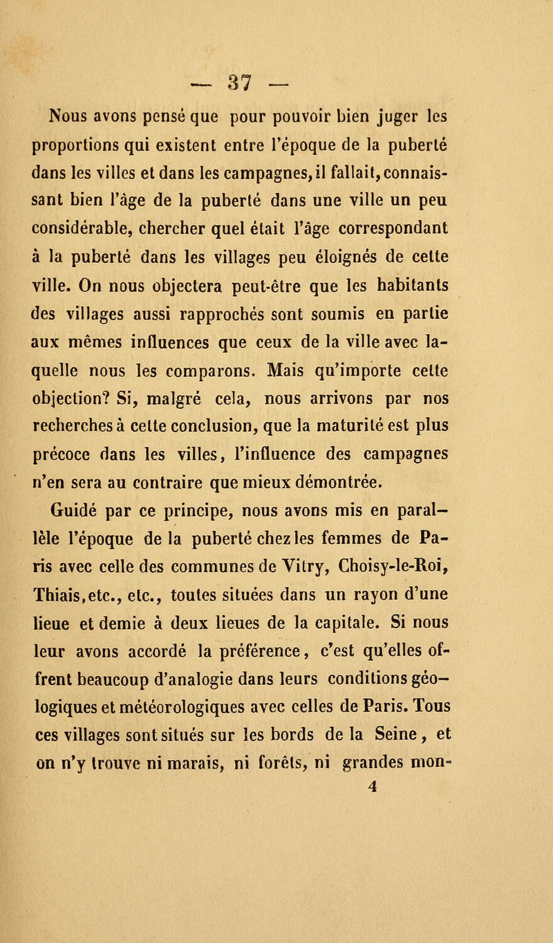 Nous avons pensé que pour pouvoir bien juger les proportions qui existent entre l'époque de la puberté dans les villes et dans les campagnes, il fallait, connais- sant bien l'âge de la puberté dans une ville un peu considérable, chercher quel était l'âge correspondant à la puberté dans les villages peu éloignés de cette ville. On nous objectera peut-être que les habitants des villages aussi rapprochés sont soumis en partie aux mêmes influences que ceux de la ville avec la- quelle nous les comparons. Mais qu'importe cette objection? Si, malgré cela, nous arrivons par nos recherches à cette conclusion, que la maturité est plus précoce dans les villes, l'influence des campagnes n'en sera au contraire que mieux démontrée. Guidé par ce principe, nous avons mis en paral- lèle l'époque de la puberté chez les femmes de Pa- ris avec celle des communes de Vitry, Choisy-le-Roî, Thiais,etc., etc., toutes situées dans un rayon d'une lieue et demie à deux lieues de la capitale. Si nous leur avons accordé la préférence, c'est qu'elles of- frent beaucoup d'analogie dans leurs conditions géo- logiques et météorologiques avec celles de Paris. Tous ces villages sont situés sur les bords de la Seine, et on n'y trouve ni marais, ni forêts, ni grandes mon-