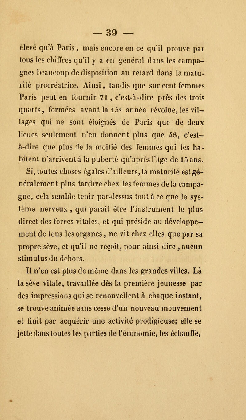 élevé qu'à Paris, mais encore en ce qu'il prouve par tous les chiffres qu'il y a en général dans les campa- gnes beaucoup de disposition au relard dans la matu- rité procréatrice. Ainsi, tandis que sur cent femmes Paris peut en fournir 71, c'est-à-dire près des trois quarts, formées avant la 15^ année révolue,les vil- lages qui ne sont éloignés de Paris que de deux lieues seulement n'en donnent plus que 46, c'est- à-dire que plus de la moitié des femmes qui les ha- bitent n'arrivent à la puberté qu'après l'âge de 15 ans. Si, toutes choses égales d'ailleurs, la maturité est gé- néralement plus tardive chez les femmes delà campa- gne, cela semble tenir par-dessus tout à ce que le sys- tème nerveux, qui paraît être l'instrument le plus direct des forces vitales, et qui préside au développe- ment de tous les organes, ne vit chez elles que par sa propre sève, et qu'il ne reçoit, pour ainsi dire, aucun stimulus du dehors. Il n'en est plus de même dans les grandes villes. Là la sève vitale, travaillée dès la première jeunesse par des impressions qui se renouvellent à chaque inslani, se trouve animée sans cesse d'un nouveau mouvement et finit par acquérir une activité prodigieuse; elle se jette dans toutes les parties de l'économie, les échauffe,