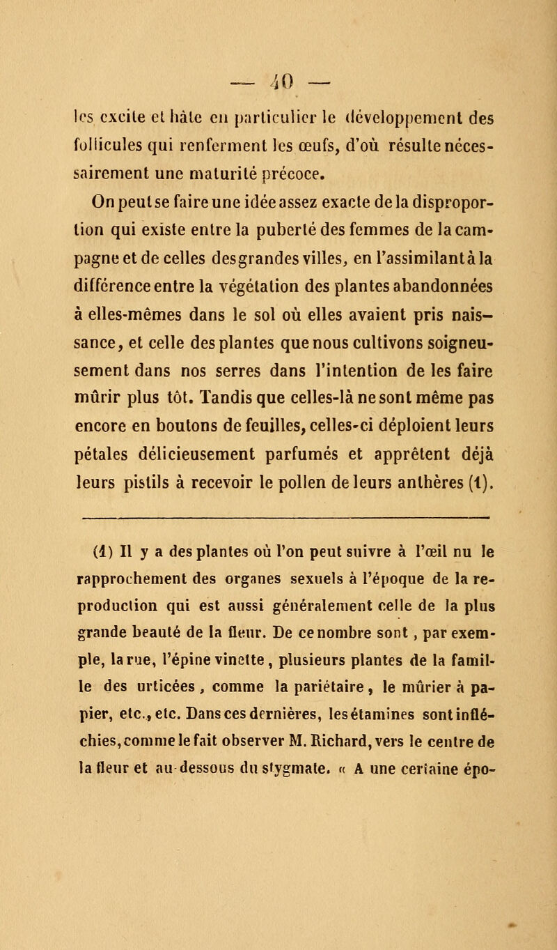 les cxcile el hàle en particulier le développement des follicules qui renferment les œufs, d'où résulte néces- sairement une maturité précoce. On peut se faire une idée assez exacte de la dispropor- tion qui existe entre la puberté des femmes de la cam- pagne et de celles desgrandes villes, enTassimilantàla différence entre la végétation des plantes abandonnées à elles-mêmes dans le sol où elles avaient pris nais- sance, et celle des plantes que nous cultivons soigneu- sement dans nos serres dans l'intention de les faire mûrir plus tôt. Tandis que celles-là ne sont même pas encore en boulons de feuilles, celles-ci déploient leurs pétales délicieusement parfumés et apprêtent déjà leurs pistils à recevoir le pollen de leurs anthères (t). (1) Il y a des plantes où l'on peut suivre à l'œil nu le rapprochement des organes sexuels à l'époque de la re- produclion qui est aussi généralement celle de la plus grande beauté de la fleur. De ce nombre sont, par exem- ple, la rue, l'épine vinette , plusieurs plantes de la famil- le des urlicées , comme la pariétaire, le mûrier à pa- pier, etc., etc. Dans ces dernières, lesélamines sontinflé- chies, comme le fait observer M. Richard, vers le centre de la fleur et au dessous du sfygmate. « A une certaine épo-