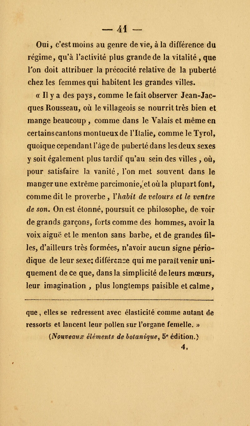 Oui, c'est moins au genre de vie, à la différence du régime, qu'à l'aclivité plus grande de la vitalité, que Ton doit attribuer la précocité relative de la puberté chez les femmes qui habitent les grandes villes. (( Il y a des pays, comme le fait observer Jean-Jac- ques Rousseau, où le villageois se nourrit très bien et mange beaucoup , comme dans le Valais et même en certainscantons montueuxde l'Italie, comme le Tyrol, quoique cependant l'âge de puberté dans les deux sexes y soit également plus tardif qu'au sein des villes , où, pour satisfaire la vanité, l'on met souvent dans le manger une extrême parcimonie,'et où la plupart font, comme dit le proverbe , Vhabit de velours et le ventre de son. On est étonné, poursuit ce philosophe, de voir de grands garçons, forts comme des hommes, avoir la voix aiguë et le menton sans barbe, et de grandes fil- les, d'ailleurs très formées, n'avoir aucun signe pério- dique de leur sexe; différence qui me paraît venir uni- quement de ce que, dans la simplicité de leurs mœurs, leur imagination , plus longtemps paisible et calme, que, elles se redressent avec élasticité comme autant de ressorts et lancent leur pollen sur l'organe femelle. » {Nouveava? éléments de hotanique^ 5« édition.) 4,