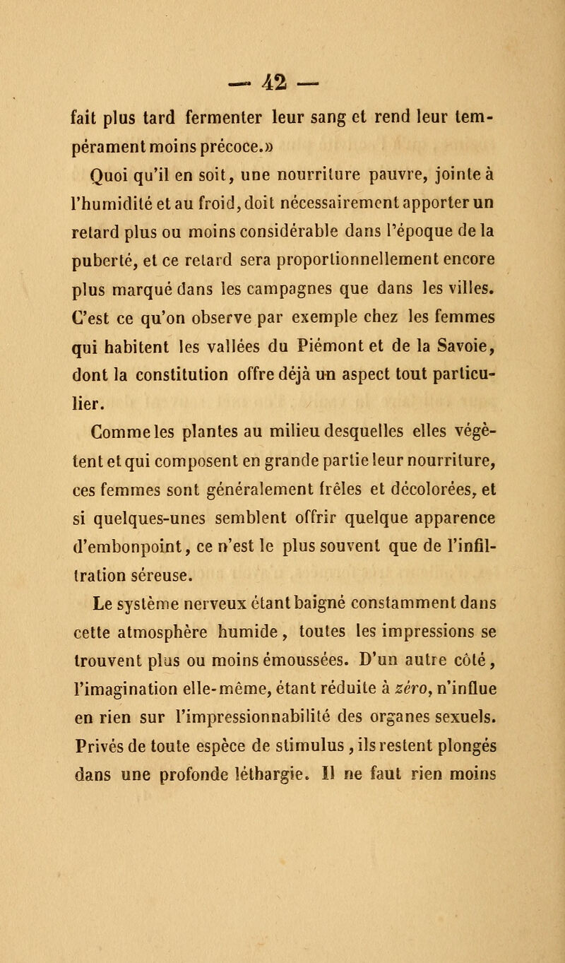 fait plus tard fermenter leur sang et rend leur tem- pérament moins précoce.» Quoi qu'il en soit, une nourriture pauvre, jointe à l'humidité et au froid, doit nécessairement apporter un relard plus ou moins considérable dans l'époque de la puberté, et ce relard sera proportionnellement encore plus marqué dans les campagnes que dans les villes. C'est ce qu'on observe par exemple chez les femmes qui habitent les vallées du Piémont et de la Savoie, dont la constitution offre déjà un aspect tout particu- lier. Comme les plantes au milieu desquelles elles végè- tent et qui composent en grande partie leur nourriture, ces femmes sont généralement frêles et décolorées, et si quelques-unes semblent offrir quelque apparence d'embonpoint, ce n'est le plus souvent que de l'infil- Iration séreuse. Le système nerveux étant baigné constamment dans cette atmosphère humide, toutes les impressions se trouvent plus ou moinsémoussées. D'un autre côté, l'imagination elle-même, étant réduite à zèrOy n'influe en rien sur l'impressionnabilité des organes sexuels. Privés de toute espèce de stimulus, ils restent plongés dans une profonde léthargie. 11 ne faut rien moins