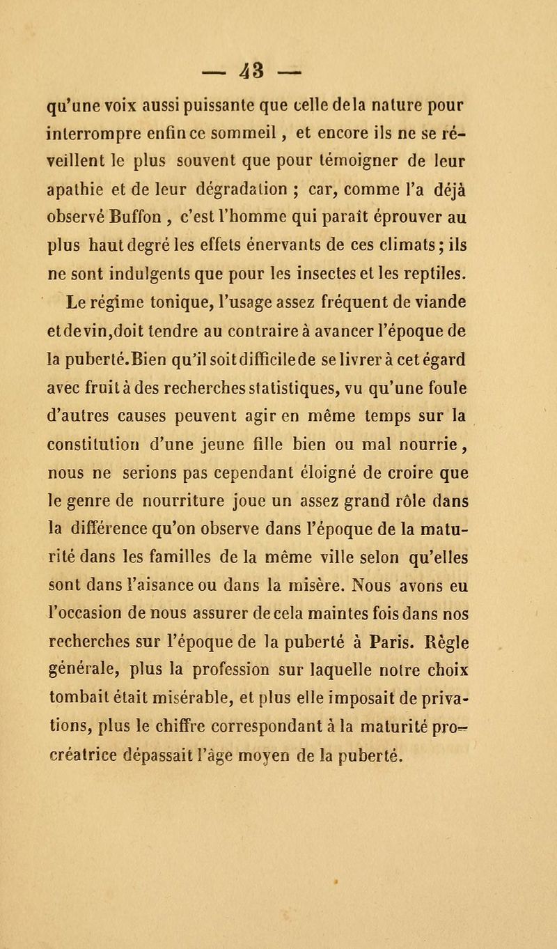 qu'une voix aussi puissante que celle delà nature pour interrompre enfin ce sommeil, et encore ils ne se ré- veillent le plus souvent que pour témoigner de leur apathie et de leur dégradation ; car, comme l'a déjà observé Buffon , c'est l'homme qui paraît éprouver au plus haut degré les effets énervants de ces climats; ils ne sont indulgents que pour les insectes et les reptiles. Le régime tonique, l'usage assez fréquent de viande etdevin,doit tendre au contraire à avancer l'époque de la puberlé.Bien qu'il soit difficile de se livrer à cet égard avec fruit à des recherches statistiques, vu qu'une foule d'autres causes peuvent agir en même temps sur la constitution d'une jeune fille bien ou mal nourrie, nous ne serions pas cependant éloigné de croire que le genre de nourriture joue un assez grand rôle dans la différence qu'on observe dans l'époque de la matu- rité dans les familles delà même ville selon qu'elles sont dans l'aisance ou dans la misère. Nous avons eu l'occasion de nous assurer de cela maintes fois dans nos recherches sur l'époque de la puberté à Paris. Règle générale, plus la profession sur laquelle noire choix tombait était misérable, et plus elle imposait de priva- tions, plus le chiffre correspondant à la maturité pro=^ créatrice dépassait l'âge moyen de la puberté.