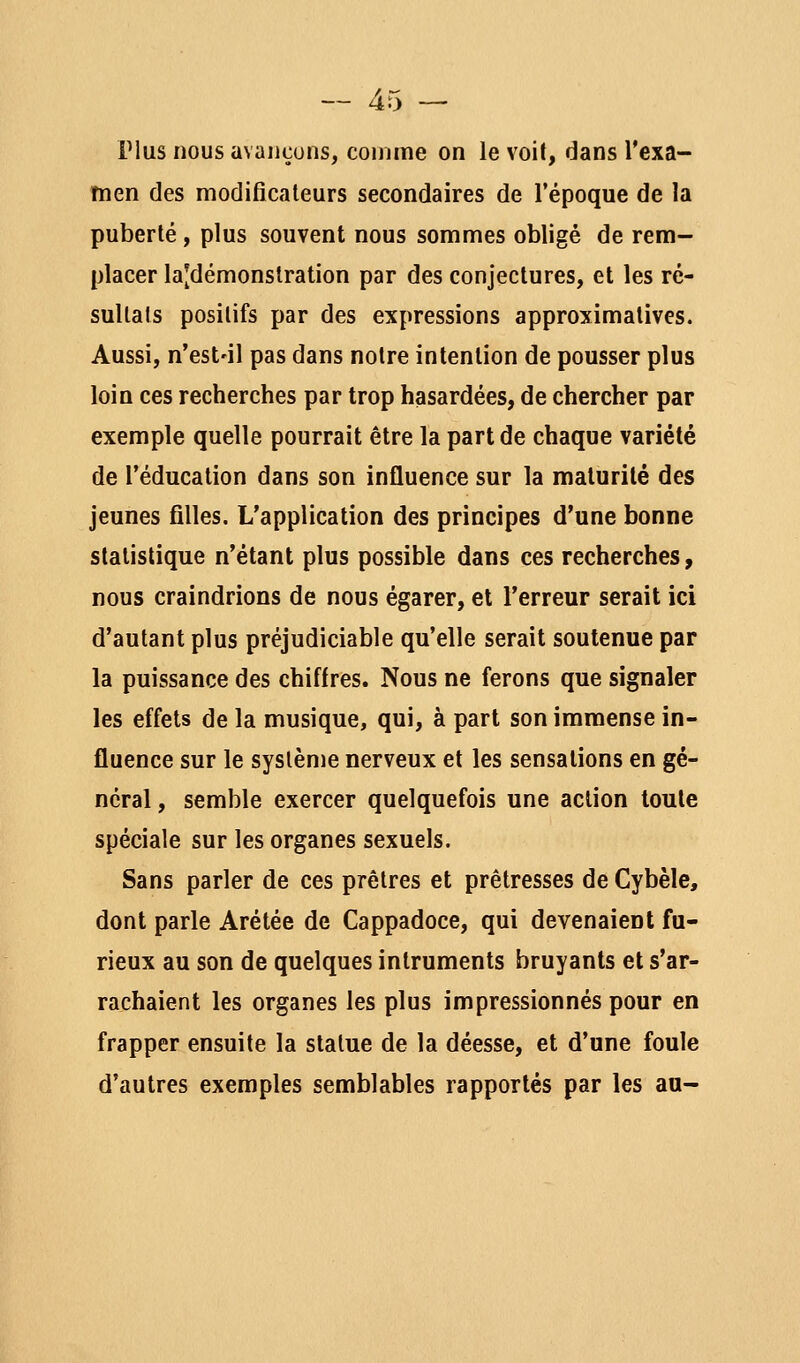 Plus nous avaiiçuns, comme on le voit, dans Texa- Tnen des modificateurs secondaires de l'époque de la puberté, plus souvent nous sommes obligé de rem- placer la|démonstration par des conjectures, et les ré- sultats positifs par des expressions approximatives. Aussi, n'est'il pas dans notre intention de pousser plus loin ces recherches par trop hasardées, de chercher par exemple quelle pourrait être la part de chaque variété de l'éducation dans son influence sur la maturité des jeunes filles. L'application des principes d'une bonne statistique n'étant plus possible dans ces recherches, nous craindrions de nous égarer, et l'erreur serait ici d'autant plus préjudiciable qu'elle serait soutenue par la puissance des chiffres. Nous ne ferons que signaler les effets de la musique, qui, à part son immense in- fluence sur le système nerveux et les sensations en gé- néral, semble exercer quelquefois une action toute spéciale sur les organes sexuels. Sans parler de ces prêtres et prêtresses de Cybèle, dont parle Arétée de Cappadoce, qui devenaient fu- rieux au son de quelques intruments bruyants et s'ar- rachaient les organes les plus impressionnés pour en frapper ensuite la statue de la déesse, et d'une foule d'autres exemples semblables rapportés par les au-