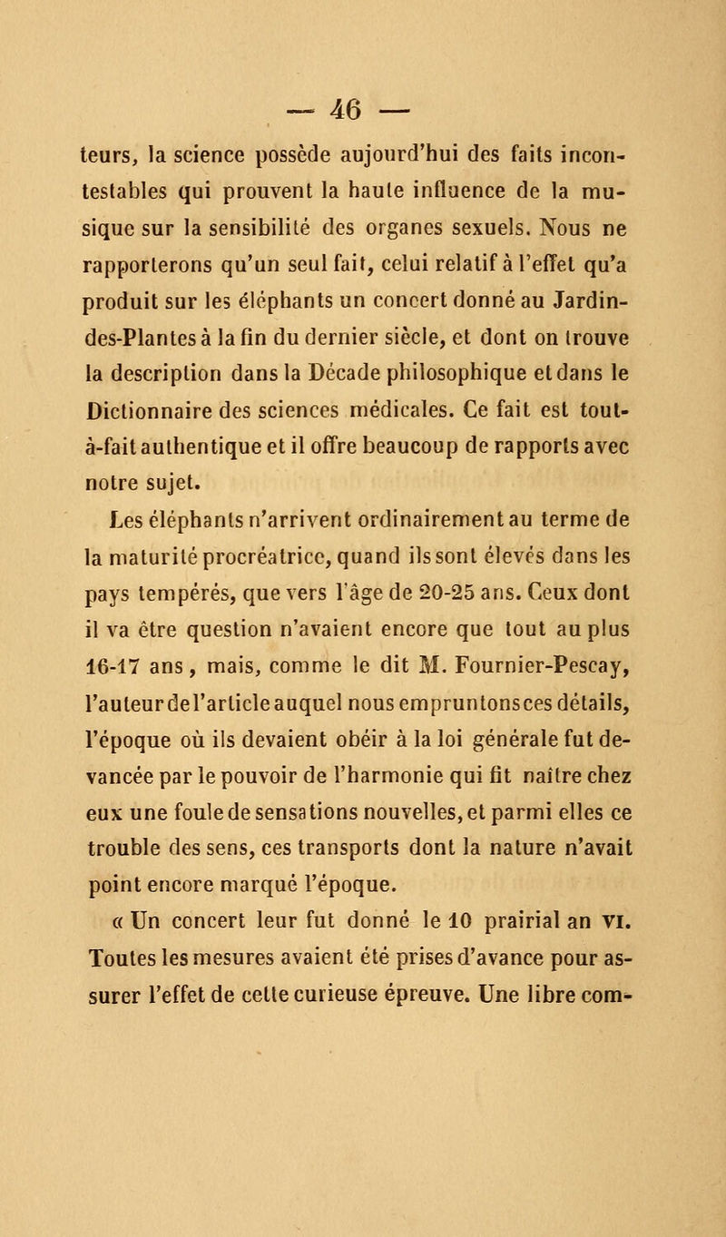 — je- teurs, la science possède aujourd'hui des faits incon- testables qui prouvent la haule influence de la mu- sique sur la sensibilité des organes sexuels. Nous ne rapporterons qu'un seul fait, celui relatif à l'effet qu'a produit sur les éléphants un concert donné au Jardin- des-Plantes à la fin du dernier siècle, et dont on trouve la description dans la Décade philosophique et dans le Dictionnaire des sciences médicales. Ce fait est toul- à-fait authentique et il offre beaucoup de rapports avec notre sujet. Les éléphants n'arrivent ordinairement au terme de la maturité procréatrice, quand ils sont élevés dans les pays tempérés, que vers l'âge de 20-25 ans. Ceux dont il va être question n'avaient encore que tout au plus 16-17 ans, mais, comme le dit M. Fournier-Pescay, rauteurdel'articleauquel nous empruntonsces détails, l'époque où ils devaient obéir à la loi générale fut de- vancée par le pouvoir de l'harmonie qui fit naître chez eux une foule de sensations nouvelles, et parmi elles ce trouble des sens, ces transports dont la nature n'avait point encore marqué l'époque. c( Un concert leur fut donné le 10 prairial an vi. Toutes les mesures avaient été prises d'avance pour as- surer l'effet de cette curieuse épreuve. Une libre com-
