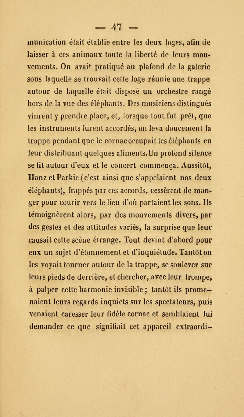 municalion était établie entre les deux loges, afin de laisser à ces animaux toute la liberté de leurs mou- vements. On avait pratiqué au plafond de la galerie sous laquelle se trouvait celle loge réunie une trappe autour de laquelle était disposé un orchestre rangé hors de la vue des éléphants. Des musiciens distingués vinrent y prendre place, et, lorsque tout fut prêl, que les instruments furent accordés, on leva doucement la trappe pendant que le cornacoccupait les éléphants en leur distribuant quelques aliments.Un profond silence se fit autour d'eux et le concert commença. Aussitôt, Hanz elParkie (c'est ainsi que s'appelaient nos deux éléphants), frappés par ces accords, cessèrent de man- • ger pour courir vers le lieu d'où partaient les sons. Ils témoignèrent alors, par des mouvements divers, par des gestes et des attitudes variés, la surprise que leur causait cette scène étrange. Tout devint d'abord pour eux un sujet d'élonnement et d'inquiétude. Tantôt on les voyait tourner autour de la trappe, se soulever sur leurs pieds de derrière, et chercher, avec leur trompe, à palper cette harmonie invisible ; tantôt ils prome- naient leurs regards inquiets sur les spectateurs, puis venaient caresser leur fidèle cornac et semblaient lui demander ce que signifiait cet appareil extraordi-