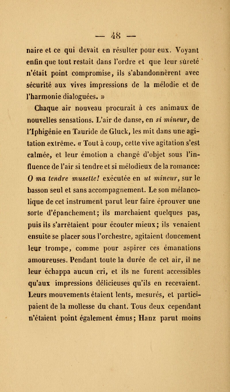 naire el ce qui devait en résuller pour eux. Voyant enfin que tout restait dans l'ordre et que leur sûreté n'était point compromise, ils s'abandonnèrent avec sécurité aux vives impressions de la mélodie et de l'harmonie dialoguées. » Chaque air nouveau procurait à ces animaux de nouvelles sensations. L'air de danse, en si mineur^ de riphigénie en Tauride de Gluck, les mit dans une agi- tation extrême. « Tout à coup, cette vive agitation s'est calmée, et leur émotion a changé d'objet sous l'in- fluence de l'air si tendre et si mélodieux de la romance: 0 ma tendre muselle! exécutée en ul mineur^ sur le basson seul et sans accompagnement. Le son mélanco- lique de cet instrument parut leur faire éprouver une sorte d'épanchement; ils marchaient quelques pas, puis ils s'arrêtaient pour écouter mieux; ils venaient ensuite se placer sous l'orchestre, agitaient doucement leur trompe, comme pour aspirer ces émanations amoureuses. Pendant toute la durée de cet air, il ne leur échappa aucun cri, et ils ne furent accessibles qu'aux impressions délicieuses qu'ils en recevaient. Leurs mouvements étaient lents, mesurés, el partici- paient de la mollesse du chant. Tous deux cependant n'étaient point également émus; Hanz parut moins