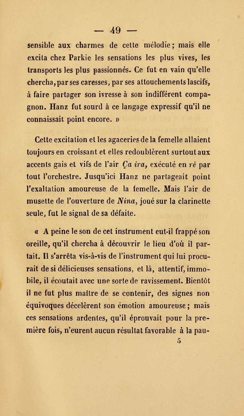 sensible aux charmes de celle mélodie; mais elle excila chez Parkie les sensalions les plus vives, les Iransporls les plus passionnés. Ce fut en vain qu'elle chercha, par ses caresses, par ses altouchements lascifs, à faire partager son ivresse à son indifférent compa- gnon. Hanz fut sourd à ce langage expressif qu'il ne connaissait point encore. » Cette excila lion elles agaceries de la femelle allaient toujours en croissant et elles redoublèrent surtout aux accents gais et vifs de l'air Ça ira, exécuté en ré par tout l'orchestre. Jusqu'ici Hanz ne partageait point l'exallalion amoureuse de la femelle. Mais l'air de musette de l'ouverture de Nina, joué sur la clarinette seule, fut le signal de sa défaite. « A peine le son de cet instrument eut-il frappé son oreille, qu'il chercha à découvrir le lieu d'où il par- tait. Il s'arrêta vis-à-vis de l'instrument qui lui procu- rait de si délicieuses sensalions, et là, attentif, immo- bile, il écoutait avec une sorte de ravissement. Bientôt il ne fut plus maître de se contenir, des signes non équivoques décelèrent son émotion amoureuse; mais ces sensations ardentes, qu'il éprouvait pour la pre- mière fois, n'eurent aucun résultat favorable à la pau-