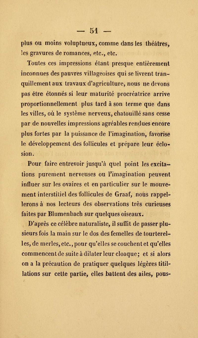 plus ou moins voluptueux, comme dans les théâtres, les gravures de romances, etc., etc. Toutes ces impressions étant presque entièrement inconnues des pauvres villageoises qui se livrent tran- quillement aux travaux d'agriculture, nous ne devons pas être étonnés si leur maturité procréatrice arrive proportionnellement plus tard à son terme que dans les villes, où le système nerveux, chatouillé sans cesse par de nouvelles impressions agréables rendues encore plus fortes par la puissance de l'imagination, favorise le développement des follicules et prépare leur éclo- sion. Pour faire entrevoir jusqu'à quel point les excita- tions purement nerveuses ou l'imagination peuvent influer sur les ovaires et en particulier sur le mouve- ment interstitiel des follicules de Graaf, nous rappel- lerons à nos lecteurs des observations très curieuses faites par Blumenbach sur quelques oiseaux. D'après ce célèbre naturaliste, il suffit de passer plu- sieurs fois la main sur le dos des femelles de tourterel- les, de merles, etc., pour qu'elles se couchent et qu'elles commencentde suite à dilater leur cloaque; et si alors on a la précaution de pratiquer quelques légères titil- lations sur cette partie, elles battent des ailes, pous-