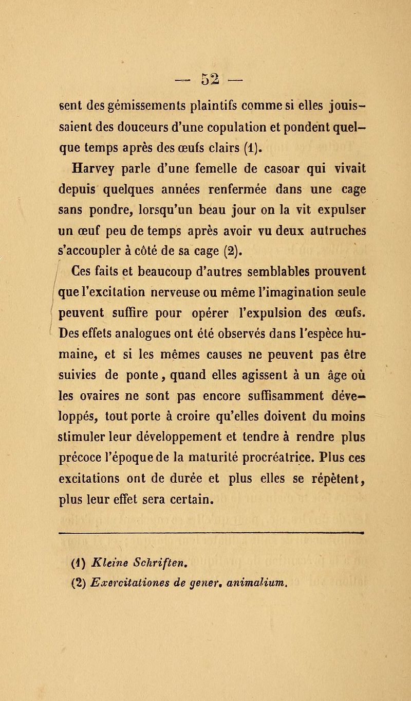 sent des gémissements plaintifs comme si elles jouis- saient des douceurs d'une copulation et pondent quel- que temps après des œufs clairs (1). Harvey parle d'une femelle de casoar qui vivait depuis quelques années renfermée dans une cage sans pondre, lorsqu'un beau jour on la vit expulser un œuf peu de temps après avoir vu deux autruches s'accoupler à côté de sa cage (2), Ces faits et beaucoup d'autres semblables prouvent que l'excitation nerveuse ou même l'imagination seule peuvent suffire pour opérer l'expulsion des œufs. Des effets analogues ont été observés dans l'espèce hu- maine, et si les mêmes causes ne peuvent pas être suivies de ponte, quand elles agissent à un âge où les ovaires ne sont pas encore suffisamment déve- loppés, tout porte à croire qu'elles doivent du moins stimuler leur développement et tendre à rendre plus précoce l'époque de la maturité procréatrice. Plus ces excitations ont de durée et plus elles se répètent, plus leur effet sera certain. (i) Kleine Schriften, (2) Exercitationes de gêner, animalium.