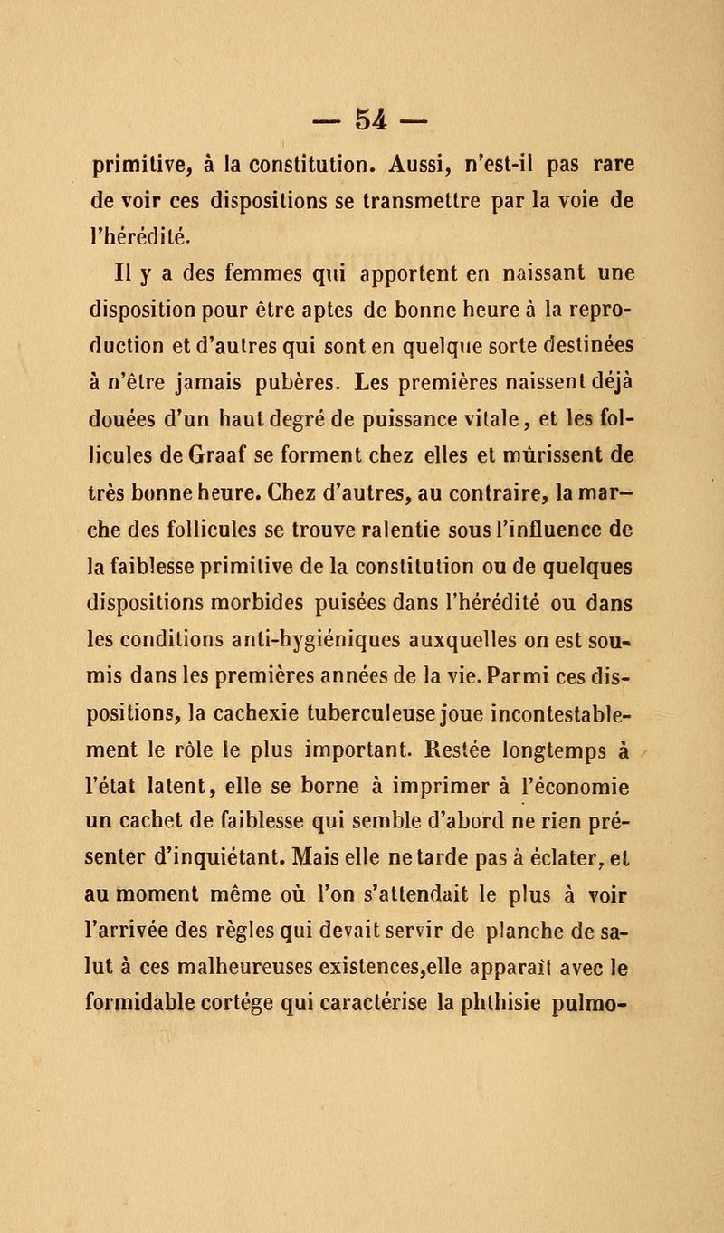 primitive, à la constitution. Aussi, n'est-il pas rare de voir ces dispositions se transmettre par la voie de l'hérédité. Il y a des femmes qui apportent en naissant une disposition pour être aptes de bonne heure à la repro- duction et d'autres qui sont en quelque sorte destinées à n'être jamais pubères. Les premières naissent déjà douées d'un haut degré de puissance vitale, et les fol- licules de Graaf se forment chez elles et mûrissent de très bonne heure. Chez d'autres, au contraire, la mar- che des follicules se trouve ralentie sous l'influence de la faiblesse primitive de la constitution ou de quelques dispositions morbides puisées dans l'hérédité ou dans les conditions anti-hygiéniques auxquelles on est sou- mis dans les premières années de la vie. Parmi ces dis- positions, la cachexie tuberculeuse joue incontestable- ment le rôle le plus important. Restée longtemps à l'état latent, elle se borne à imprimer à l'économie un cachet de faiblesse qui semble d'abord ne rien pré- senter d'inquiétant. Mais elle ne tarde pas à éclater, et au moment même où l'on s'attendait le plus à voir l'arrivée des règles qui devait servir de planche de sa- lut à ces malheureuses existences,elle apparaît avec le formidable cortège qui caractérise la phlhisie pulmo-