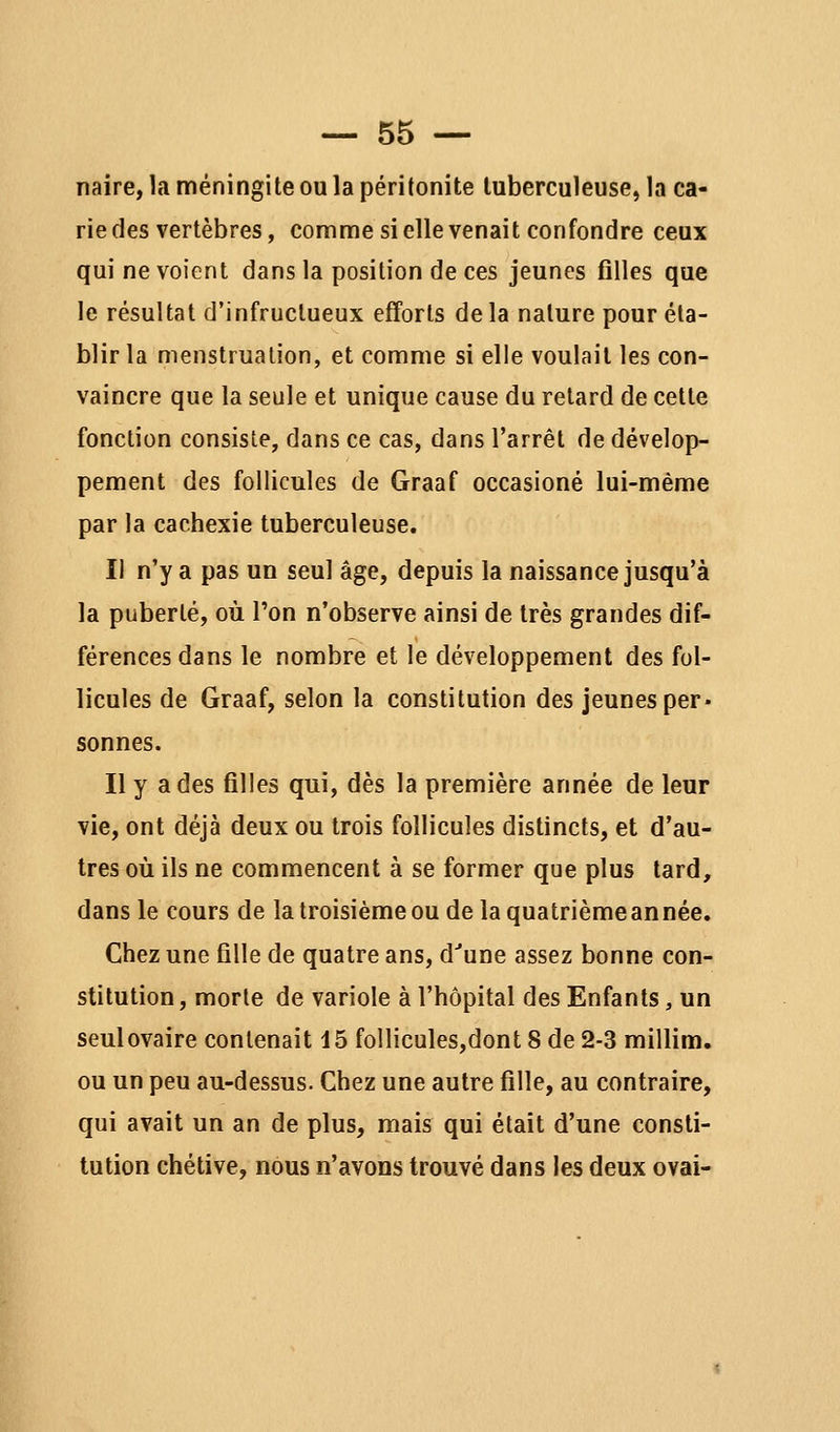 naire, la méningite ou la péritonite tuberculeuse, la ca- rie des vertèbres, comme si elle venait confondre ceux qui ne voient dans la position de ces jeunes filles que le résultat d'infructueux efforts delà nature pour éta- blir la menstruation, et comme si elle voulait les con- vaincre que la seule et unique cause du retard de cette fonction consiste, dans ce cas, dans l'arrêt de dévelop- pement des follicules de Graaf occasioné lui-même par la cachexie tuberculeuse. Il n'y a pas un seul âge, depuis la naissance jusqu'à la puberté, où Ton n'observe ainsi de très grandes dif- férences dans le nombre et le développement des fol- licules de Graaf, selon la constitution des jeunes per- sonnes. Il y a des filles qui, dès la première année de leur vie, ont déjà deux ou trois follicules distincts, et d'au- tres où ils ne commencent à se former que plus tard, dans le cours de latroisièmeoudelaquatrièmeannée. Chez une fille de quatre ans, d'une assez bonne con- stitution , morte de variole à l'hôpital des Enfants, un seul ovaire contenait 15 follicules,dont 8 de 2-3 millîm. ou un peu au-dessus. Chez une autre fille, au contraire, qui avait un an de plus, mais qui était d'une consti- tution chétive, nous n'avons trouvé dans les deux ovai-