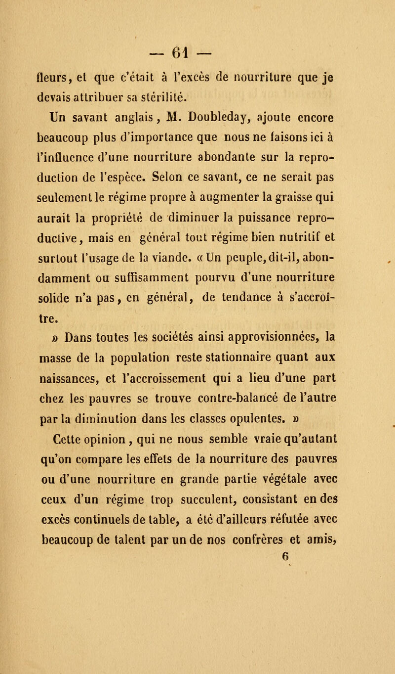 — 64 — fleurs, el que c'était à l'excès de nourriture que je devais attribuer sa stérilité. Un savant anglais, M. Doubleday, ajoute encore beaucoup plus d'importance que nous ne faisons ici à l'influence d'une nourriture abondante sur la repro- duction de l'espèce. Selon ce savant, ce ne serait pas seulement le régime propre à augmenter la graisse qui aurait la propriété de diminuer la puissance repro- ductive, mais en général tout régime bien nutritif et surtout l'usage de la viande. « Un peuple, dit-il, abon- damment ou suffisamment pourvu d'une nourriture solide n'a pas, en général, de tendance à s'accroî- tre. » Dans toutes les sociétés ainsi approvisionnées, la niasse de la population reste stationnaire quant aux naissances, et l'accroissement qui a lieu d'une part chez les pauvres se trouve contre-balancé de l'autre parla diminution dans les classes opulentes. » Cette opinion, qui ne nous semble vraie qu'autant qu'on compare les effets de la nourriture des pauvres ou d'une nourriture en grande partie végétale avec ceux d'un régime trop succulent, consistant en des excès continuels de table, a été d'ailleurs réfutée avec beaucoup de talent par un de nos confrères et amis,