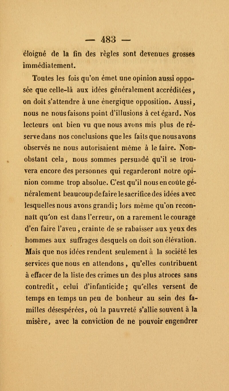 éloigné de la fin des règles sont devenues grosses immédialement. Toutes les fois qu'on émet une opinion aussi oppo- sée que celle-là aux idées généralement accréditées, on doit s'attendre à une énergique opposition. Aussi, nous ne nous faisons point d'illusions à cet égard. Nos lecteurs ont bien vu que nous avons mis plus de ré- serve dans nos conclusions que les faits que nous avons observés ne nous autorisaient même à le faire. Non- obstant cela^ nous sommes persuadé qu'il se trou- vera encore des personnes qui regarderont notre opi- nion comme trop absolue. C'est qu'il nous en coûte gé- néralement beaucoup de faire le sacrifice des idées avec lesquelles nous avons grandi; lors même qu'on recon- naît qu''on est dans l'erreur, on a rarement le courage d'en faire l'aveu, crainte de se rabaisser aux yeux des hommes aux suffrages desquels on doit son élévation. Mais que nos idées rendent seulement à la société les services que nous en attendons , qu'elles contribuent à effacer de la liste des crimes un des plus atroces sans contredit, celui d'infanticide; qu'elles versent de temps en temps un peu de bonheur au sein des fa- milles désespérées, où la pauvreté s'allie souvent à la misère, avec la conviction de ne pouvoir engendrer