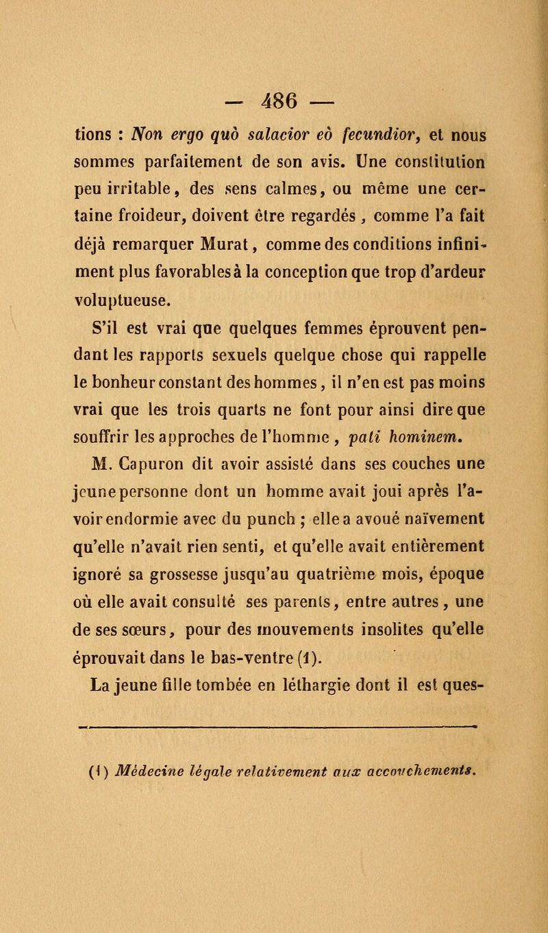 tions : Non ergo quo salacior eo fecundiorf et nous sommes parfaitement de son avis. Une conslilution peu irritable, des sens calmes, ou même une cer- taine froideur, doivent être regardés , comme l'a fait déjà remarquer Murât, comme des conditions infini' ment plus favorables à la conception que trop d'ardeur voluptueuse. S'il est vrai que quelques femmes éprouvent pen- dant les rapports sexuels quelque chose qui rappelle le bonheur constant des hommes, il n'en est pas moins vrai que les trois quarts ne font pour ainsi dire que souffrir les approches de l'homme , pâli hominem, M. Capuron dit avoir assisté dans ses couches une jeune personne dont un homme avait joui après l'a- voir endormie avec du punch ; elle a avoué naïvement qu'elle n'avait rien senti, et qu'elle avait entièrement ignoré sa grossesse jusqu'au quatrième mois, époque où elle avait consulté ses parents, entre autres, une de ses sœurs, pour des mouvements insolites qu'elle éprouvait dans le bas-ventre (1). La jeune fille tombée en léthargie dont il est ques- (<) Médecine légale relativement auw accovclievients.