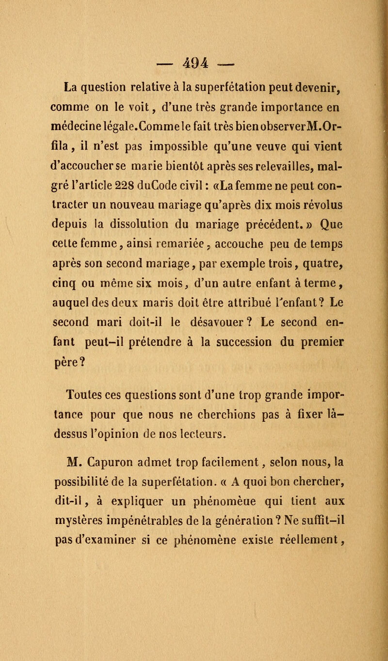 — 494: — La question relative à la superfétation peut devenir, comme on le voit, d'une très grande importance en médecine légale.Comme le fait très bien observerM.Or- fila, il n'est pas impossible qu'une veuve qui vient d'accoucher se marie bientôt après ses relevailles, mal- gré l'article 228 duCode civil : «La femme ne peut con- tracter un nouveau mariage qu'après dix mois révolus depuis la dissolution du mariage précédent. » Que cette femme, ainsi remariée; accouche peu de temps après son second mariage, par exemple trois, quatre, cinq ou même six mois, d'un autre enfant à terme, auquel des doux maris doit être attribué Tenfant? Le second mari doit-il le désavouer ? Le second en- fant peut-il prétendre à la succession du premier père? Toutes ces questions sont d'une trop grande impor- tance pour que nous ne cherchions pas à fixer là- dessus l'opinion de nos lecteurs. M. Capuron admet trop facilement, selon nous, la possibilité de la superfétation. « A quoi bon chercher, dit-il, à expliquer un phénomène qui tient aux mystères impénétrables de la génération? Ne sufïit-il pas d'examiner si ce phénomène existe réellement,