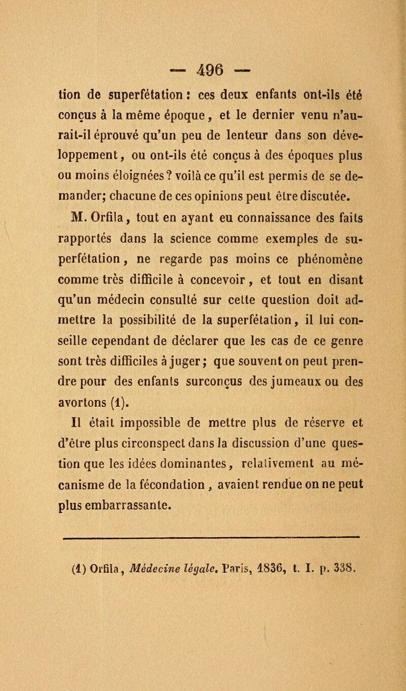 tion de superfétation : ces deux enfants ont-ils été conçus à la même époque, et le dernier venu n'au- rait-il éprouvé qu'un peu de lenteur dans son déve- loppement, ou ont-ils été conçus à des époques plus ou moins éloignées? voilà ce qu'il est permis de se de- mander; chacune de ces opinions peut être discutée. M. Orfila, tout en ayant eu connaissance des faits rapportés dans la science comme exemples de su- perfétation , ne regarde pas moins ce phénomène comme très difficile à concevoir, et tout en disant qu'un médecin consulté sur cette question doit ad- mettre la possibilité de la superfétation, il lui con- seille cependant de déclarer que les cas de ce genre sont très difficiles à juger ; que souvent on peut pren- dre pour des enfants surconçus des jumeaux ou des avortons (1). Il était impossible de mettre plus de réserve et d'être plus circonspect dans la discussion d'une ques- tion que les idées dominantes, relalivement au mé- canisme de la fécondation, avaient rendue on ne peut plus embarrassante. (1) Orfila, Médecine légale. Paris, 1836, t. I. p. 338.