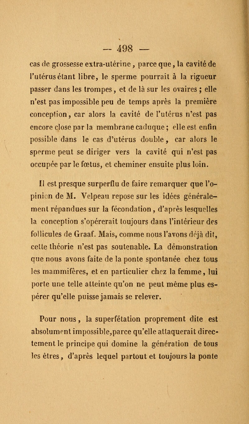 cas (le grossesse exlra-ulérine, parce que, la cavité de l'utérus étant libre, le sperme pourrait à la rigueur passer dans les trompes, et de là sur les ovaires ; elle n'est pas impossible peu de temps après la première conception, car alors la cavité de l'utérus n'est pas encore close par la membrane caduque; elle est enfin possible dans le cas d'utérus double, car alors le sperme peut se diriger vers la cavité qui n'est pas occupée par le fœtus, et cheminer ensuite plus loin. Il est presque surperflu de faire remarquer que l'o- pinicn de M. Velpeau repose sur les idées générale- ment répandues sur la fécondation, d'après lesquelles la conception s'opérerait toujours dans l'intérieur des follicules de Graaf. Mais, comme nous l'avons déjà dit, celte théorie n'est pas soutenable. La démonstration que nous avons faite de la ponte spontanée chez tous les mammifères, et en particulier chez la femme, lui porte une telle atteinte qu'on ne peut même plus es- pérer qu'elle puisse jamais se relever. Pour nous, la superfétation proprement dite est absolument impossible,parce qu'elle attaquerait direc- tement le principe qui domine la génération de tous les êtres, d'après lequel partout et toujours la ponte