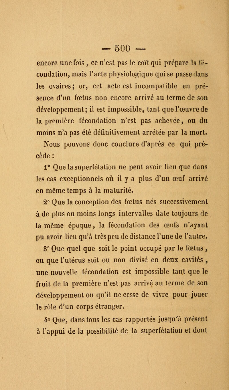 encore une fois , ce n'est pas le coït qui prépare la fé- condation, mais l'acte physiologique qui se passe dans les ovaires; or, cet acte est incompatible en pré- sence d'un fœtus non encore arrivé au terme de son développement; il est impossible, tant que l'œuvre de la première fécondation n'est pas achevée, ou du moins n'a pas été définitivement arrêtée par la mort. Nous pouvons donc conclure d'après ce qui pré- cède : 1* Quelasuperfétation ne peut avoir lieu que dans les cas exceptionnels où il y a plus d'un œuf arrivé en même temps à la maturité. 2° Que la conception des fœtus nés successivement à de plus ou moins longs intervalles date toujours de la même époque, la fécondation des œufs n'ayant pu avoir lieu qu'à très peu de dislance l'une de l'autre. 3° Que quel que soit le point occupé par le fœtus , ou que l'utérus soit ou non divisé en deux cavités , une nouvelle fécondation est impossible tant que le fruit de la première n'est pas arrivé au terme de son développement ou qu'il ne cesse de vivre pour jouer le rôle d'un corps étranger. 4 Que, dans tous les cas rapportés jusqu'à présent à l'appui de la possibilité de la superfétation et dont