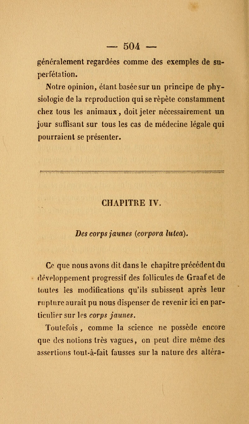 généralement regardées comme des exemples de su- perfélation. Wotre opinion, étant basée sur un principe de phy- siologie de la reproduction qui se répète constamment chez tous les animaux, doit jeter nécessairement un jour suffisant sur tous les cas de médecine légale qui pourraient se présenter. CHAPITRE IV. Des corps jaunes {corpora lutea). Ce que nous avons dit dans le chapitre précédent du développement progressif des follicules de Graaf et de toutes les modifications qu'ils subissent après leur rupture aurait pu nous dispenser de revenir ici en par- liculipr sur les corps jaunes. Toutefois , comme la science ne possède encore que des notions très vagues, on peut dire même des assertions tout-à-fait fausses sur la nature des altéra-