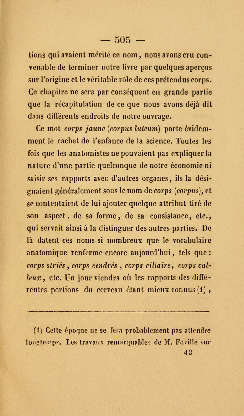 lions qui avaient mérité ce nom, nous avons cru con- venable de terminer notre livre par quelques aperçus sur l'origine et le véritable rôle de ces prétendus corps. Ce chapitre ne sera par conséquent en grande partie que la récapitulation de ce que nous avons déjà dit dans différents endroits de notre ouvrage. Ce mot corps jaune [corpus luleum) porte évidem- ment le cachet de l'enfance de la science. Toutes les fois que les anatomistes ne pouvaient pas expliquer la nature d'une partie quelconque de notre économie ni saisir ses rapports avec d'autres organes, ils la dési- gnaient généralement sous le nom de corps [corpus], et se contentaient de lui ajouter quelque attribut tiré de son aspect, de sa forme, de sa consistance, etc., qui servait ainsi à la distinguer des autres parties. De là datent ces noms si nombreux que le vocabulaire anatomique renferme encore aujourd'hui, tels que: corps striés f corps cendrés , corps cilîairef corps cal- leux, etc. Un jour viendra où les rapports des diffé- rentes portions du cerveau étant mieux connus (i) , (f) Celle époque ne se fera probablement pas allondre longtoinps. Les Iravatix remarquables de M. Foville n\v 43