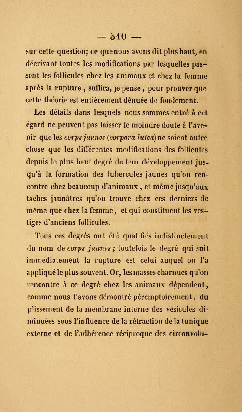 sur cette question; ce que nous avons dit plus haut, en décrivant toutes les modifications par lesquelles pas- sent les follicules chez les animaux et chez la femme après la rupture , suffira, je pense, pour prouver que cette théorie est entièrement dénuée de fondement. Les détails dans lesquels nous sommes entré à cet égard ne peuvent pas laisser le moindre doute à l'ave- nir que les corps jaunes {corpora lulea) ne soient autre chose que les différentes modifications des follicules depuis le plus haut degré de leur développement jus- qu'à la formation des tubercules jaunes qu'on ren- contre chez beaucoup d'animaux, et même jusqu'aux taches jaunâtres qu'on trouve chez ces derniers de même que chez la femme, et qui constituent les ves- tiges d'anciens follicules. Tous ces degrés ont été qualifiés indistinctement du nom de corps jaunes ; toutefois le degré qui suit immédiatement la rupture est celui auquel on l'a appliqué le plus souvent. Or, les masses charnues qu'on rencontre à ce degré chez les animaux dépendenl, comme nous l'avons démontré péremptoirement, du plissement de la membrane interne des vésicules di- minuées sous l'influence delà rétraction delà tunique externe et de l'adhérence réciproque des circonvolu-