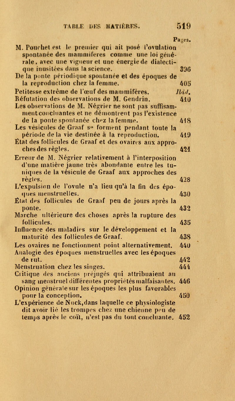 Pages. M. Pourhel est !<• prciniei- qui ait posé ^ovulation spontanée des mammifères comme une loi géné- rale, avec une vignenr et une énergie de dialecti- que inusitées dans la science. 396 De la ponle périodi(|ue spontanée et des époques de la reproduction chez la femme. 405 Petitesse extrême de l'œuf des manimifères. Ihiil. Réfutation des observations de M. Gendrin. 410 Les observations de M. Négrier ne sont pas snffisam- meiitconclnantes et ne déinonlreiit pas l'existence de la ponte spontanée cht^z la femme. 418 Les vésicules de Graaf s forment pendant toute la période de la vie destinée à la reproduction. 411) Étal des follicules de Graaf et des ovaires aux appro- ches des règles. 421 Erreur de M. Négrier relativement à l'interposition d'une matière jaune très abondante entre les tu- niques de la vésicule de Graaf aux approches des rèi?lcs. 428 L'expulsion de l'ovule n'a lieu qu'à la fin des épo- ques menstruelles. 430 État des follicules de Graaf peu de jours après la ponte. 432 Marche ultérieure des choses après la rupture des follicules. 435 Influence des maladifs sur le développement et la maturité des follicules de Graaf. 438 Les ovaires ne fonctionnent point alternativement. 440 Analogie des époques menstruelles avec les époques de rut. 442 Menstruation chez les singes. 444 Critique des anciens préjugés qui attribuaient an sang menstruel (lifféreiiies propriétés malfaisantes. 446 Opinion générale sur les époques les plus favorables pour la conception. 450 L'expérience deNuck,dans laquelle ce physiologiste dit avoir lié les trompos chez une chienne p<'u de temps après le coït, n'est pas du tout concluante. 452