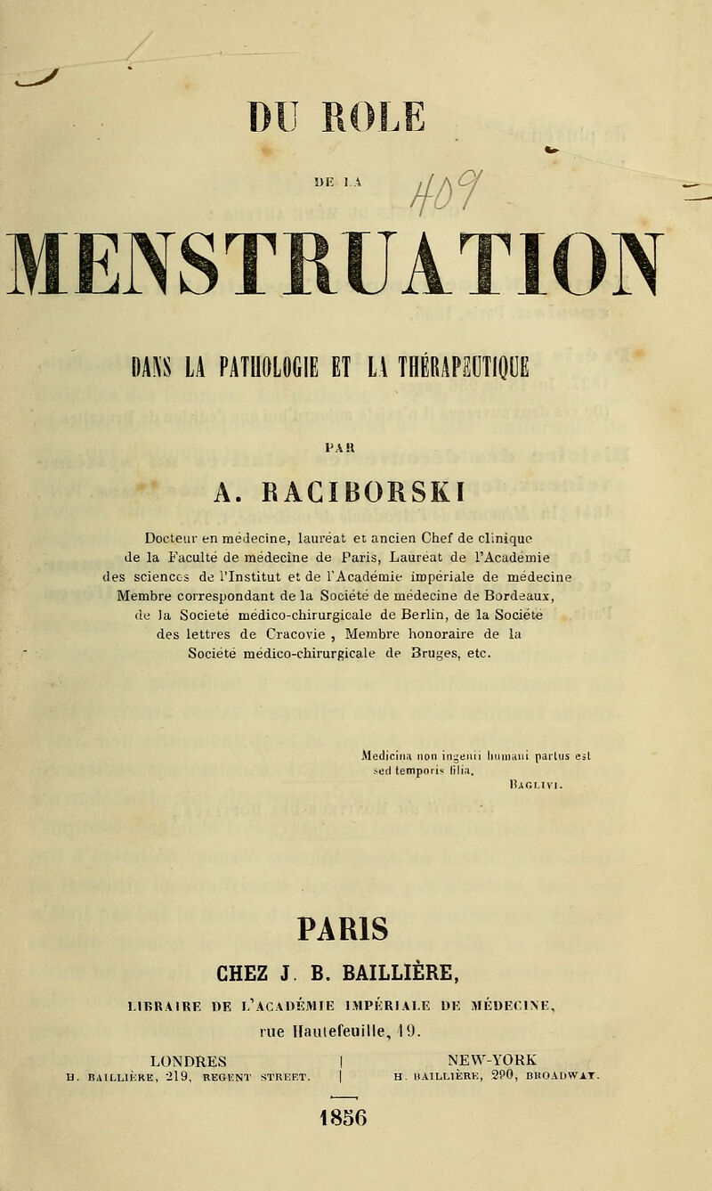 U 1^ DANS LA PATHOLOGIE ET LA THÉRAPEUTIQUE A. RACIBORSKI Docteur en médecine, lauréat et ancien Chef de clinique de la Faculté de médecine de Paris, Lauréat de l'Académie des sciences de l'Institut et de l'Académie impériale de médecine Membre correspondant de la Société de médecine de Bordeaux, de la Société médico-chirurgicale de Berlin, de la Société des lettres de Cracovie , Membre honoraire de la Société médico-chirurgicale de 3ru^es, etc. Medjcina non ingeuii Il uni an i parlus esl sed tempori» lili.i. Baglivi. PARIS CHEZ J B. BAILLIÈRE, LIBRAIRE DE I,'ACADÉMIE IMPÉRIALE DE MÉDECINE, rue Hauiefeuille, 19. LONDRES H. BAILLIÈRE, 219, REGENT STREET. NEW-YORK H. BAILLIERE, 290, BROADWAY. 1856