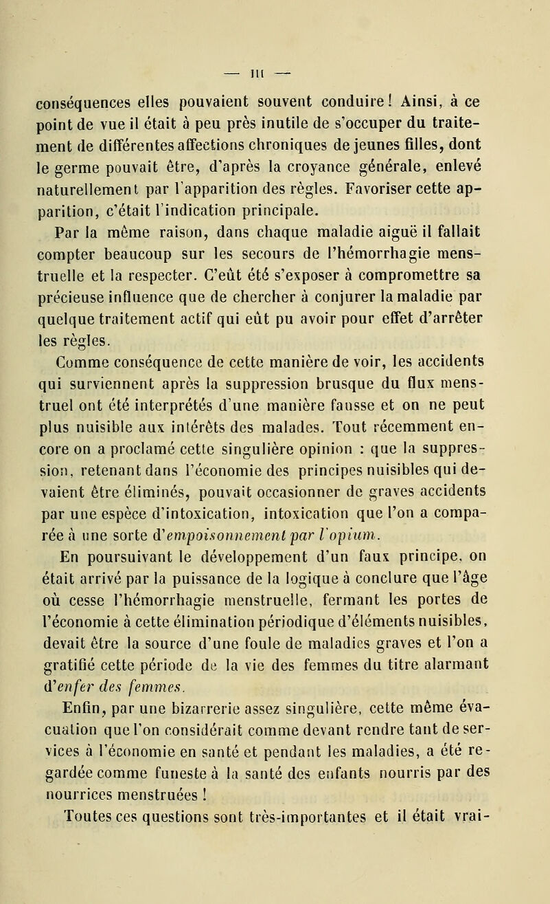 conséquences elles pouvaient souvent conduire! Ainsi, à ce point de vue il était à peu près inutile de s'occuper du traite- ment de différentes affections chroniques de jeunes filles, dont le germe pouvait être, d'après la croyance générale, enlevé naturellement par l'apparition des règles. Favoriser cette ap- parition, c'était l'indication principale. Par la même raison, dans chaque maladie aiguë il fallait compter beaucoup sur les secours de Phémorrhagie mens- truelle et la respecter. C'eût été s'exposer à compromettre sa précieuse influence que de chercher à conjurer la maladie par quelque traitement actif qui eut pu avoir pour effet d'arrêter les règles. Comme conséquence de cette manière de voir, les accidents qui surviennent après la suppression brusque du flux mens- truel ont été interprétés d'une manière fausse et on ne peut plus nuisible aux intérêts des malades. Tout récemment en- core on a proclamé cette singulière opinion : que la suppres- sion, retenant dans l'économie des principes nuisibles qui de- vaient être éliminés, pouvait occasionner de graves accidents par une espèce d'intoxication, intoxication que l'on a compa- rée à une sorte d'empoisonnement par l'opium. En poursuivant le développement d'un faux principe, on était arrivé par la puissance de la logique à conclure que l'âge où cesse l'hémorrhagie menstruelle, fermant les portes de l'économie à cette élimination périodique d'éléments nuisibles, devait être la source d'une foule de maladies graves et l'on a gratifié cette période de la vie des femmes du titre alarmant d'enfer des femmes. Enfin, par une bizarrerie assez singulière, cette même éva- cuation que l'on considérait comme devant rendre tant de ser- vices à l'économie en santé et pendant les maladies, a été re- gardée comme funeste à la santé des enfants nourris par des nourrices menstruées ! Toutes ces questions sont très-importantes et il était vrai-