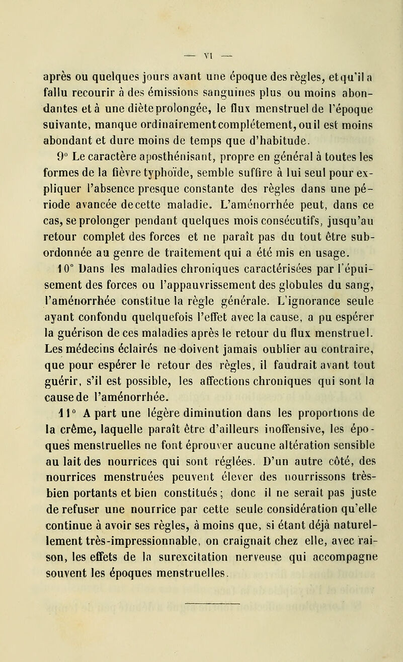 après ou quelques jours avant une époque des règles, et qu'il a fallu recourir à des émissions sanguines plus ou moins abon- dantes et à une dièteprolongée, le flux menstruel de l'époque suivante, manque ordinairementcomplétement,ouil est moins abondant et dure moins de temps que d'habitude. 9° Le caractère aposthénisant, propre en général à toutes les formes de la fièvre typhoïde, semble suffire à lui seul pour ex- pliquer l'absence presque constante des règles dans une pé- riode avancée de cette maladie. L'aménorrhée peut, dans ce cas, se prolonger pendant quelques mois consécutifs, jusqu'au retour complet des forces et ne paraît pas du tout être sub- ordonnée au genre de traitement qui a été mis en usage. 10° Dans les maladies chroniques caractérisées par l'épui- sement des forces ou l'appauvrissement des globules du sang, l'aménorrhée constitue la règle générale. L'ignorance seule ayant confondu quelquefois l'effet avec la cause, a pu espérer la guérison de ces maladies après le retour du flux menstruel. Les médecins éclairés ne doivent jamais oublier au contraire, que pour espérer le retour des règles, il faudrait avant tout guérir, s'il est possible, les affections chroniques qui sont la cause de l'aménorrhée. \\° A part une légère diminution dans les proportions de la crème, laquelle paraît être d'ailleurs inoffensive, les épo- ques menstruelles ne font éprouver aucune altération sensible au lait des nourrices qui sont réglées. D'un autre côté, des nourrices menstruées peuvent élever des nourrissons très- bien portants et bien constitués; donc il ne serait pas juste de refuser une nourrice par cette seule considération qu'elle continue à avoir ses règles, à moins que, si étant déjà naturel- lement très-impressionnable, on craignait chez elle, avec rai- son, les effets de la surexcitation nerveuse qui accompagne souvent les époques menstruelles.