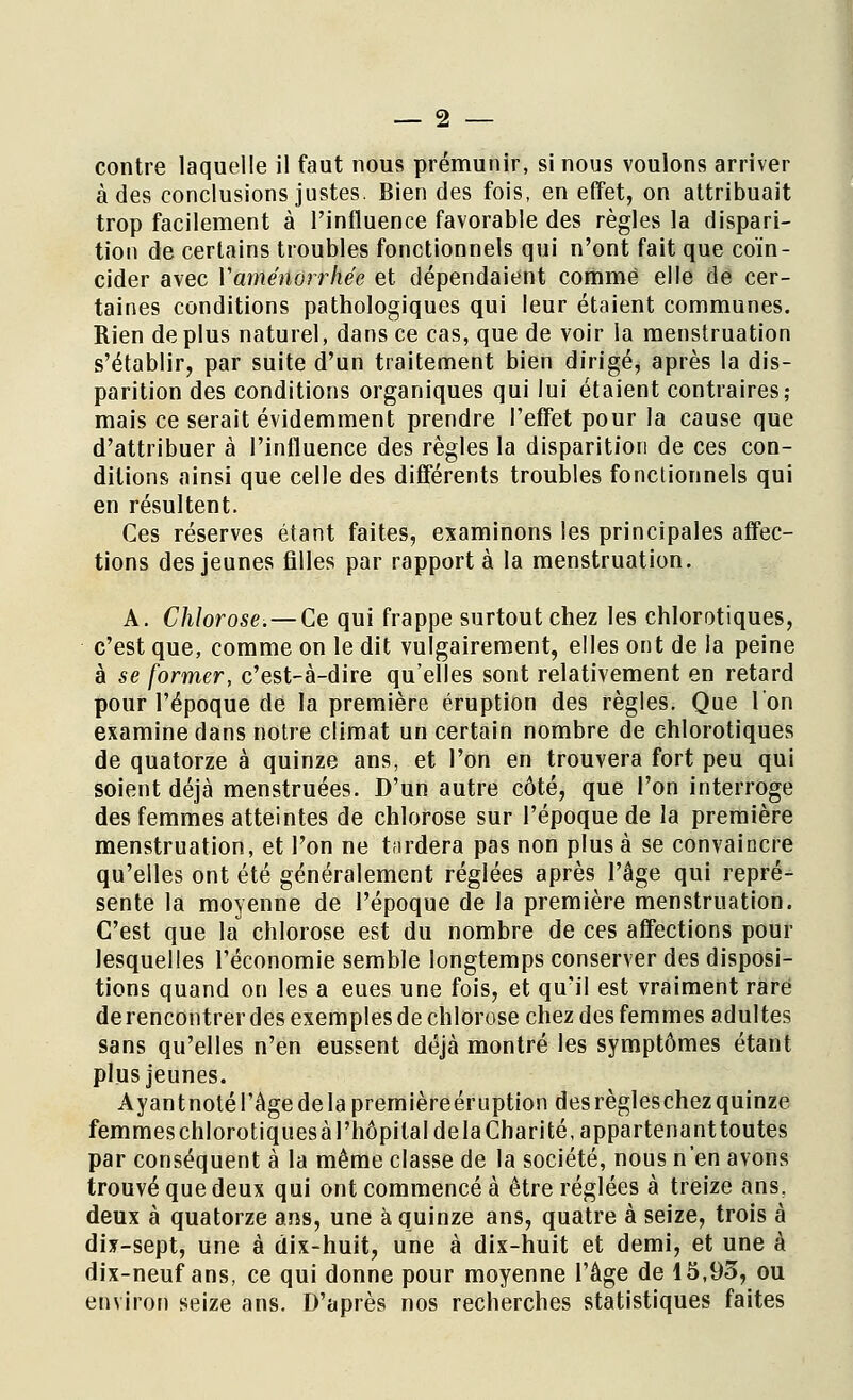 contre laquelle il faut nous prémunir, si nous voulons arriver à des conclusions justes. Bien des fois, en effet, on attribuait trop facilement à l'influence favorable des règles la dispari- tion de certains troubles fonctionnels qui n'ont fait que coïn- cider avec Vaménorrhée et dépendaient comme elle de cer- taines conditions pathologiques qui leur étaient communes. Rien déplus naturel, dans ce cas, que de voir la menstruation s'établir, par suite d'un traitement bien dirigé, après la dis- parition des conditions organiques qui lui étaient contraires,- mais ce serait évidemment prendre l'effet pour la cause que d'attribuer à l'influence des règles la disparition de ces con- ditions ainsi que celle des différents troubles fonctionnels qui en résultent. Ces réserves étant faites, examinons les principales affec- tions des jeunes filles par rapport à la menstruation. A. Chlorose.—Ce qui frappe surtout chez les chlorotiques, c'est que, comme on le dit vulgairement, elles ont de la peine à se former, c'est-à-dire qu'elles sont relativement en retard pour l'époque de la première éruption des règles. Que l'on examine dans notre climat un certain nombre de chlorotiques de quatorze à quinze ans, et l'on en trouvera fort peu qui soient déjà menstruées. D'un autre côté, que l'on interroge des femmes atteintes de chlorose sur l'époque de la première menstruation, et l'on ne tardera pas non plus à se convaincre qu'elles ont été généralement réglées après l'âge qui repré- sente la moyenne de l'époque de la première menstruation. C'est que la chlorose est du nombre de ces affections pour lesquelles l'économie semble longtemps conserver des disposi- tions quand on les a eues une fois, et qu'il est vraiment rare de rencontrer des exemples de chlorose chez des femmes adultes sans qu'elles n'en eussent déjà montré les symptômes étant plus jeunes. Ayantnoté l'âge de la premièreéruption des règleschez quinze femmes chlorotiquesà l'hôpital delà Charité, appartenanttoutes par conséquent à la même classe de la société, nous n'en avons trouvé que deux qui ont commencé à être réglées à treize ans. deux à quatorze ans, une à quinze ans, quatre à seize, trois à dix-sept, une à dix-huit, une à dix-huit et demi, et une à dix-neuf ans, ce qui donne pour moyenne l'âge de 15,93, ou environ seize ans. D'après nos recherches statistiques faites