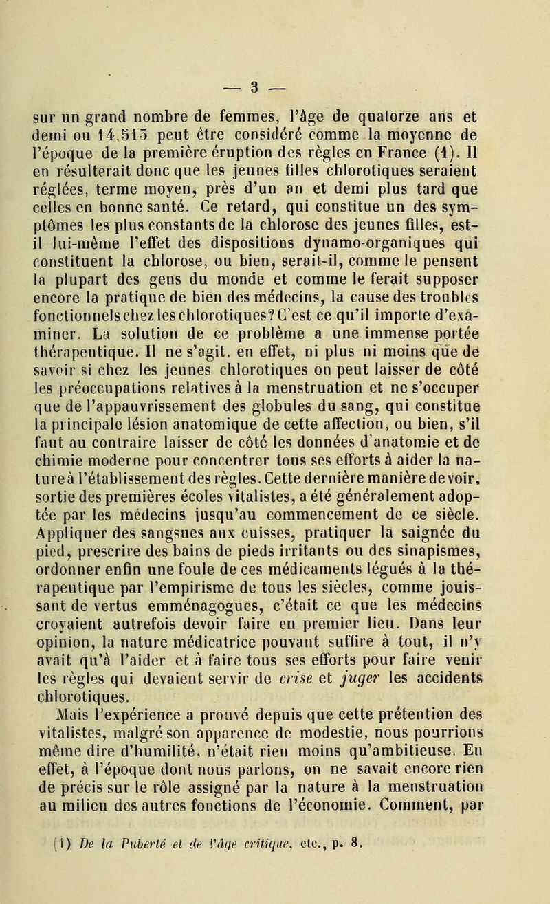 sur un grand nombre de femmes, l'âge de quatorze ans et demi ou 14,515 peut être considéré comme la moyenne de l'époque de la première éruption des règles en France (1). Il en résulterait donc que les jeunes filles chlorotiques seraient réglées, terme moyen, près d'un an et demi plus tard que celles en bonne santé. Ce retard, qui constitue un des sym- ptômes les plus constants de la chlorose des jeunes filles, est- il lui-même l'effet des dispositions dynamo-organiques qui constituent la chlorose, ou bien, serait-il, comme le pensent la plupart des gens du monde et comme le ferait supposer encore la pratique de bien des médecins, la cause des troubles fonctionnelschezleschlorotiques?C'est ce qu'il importe d'exa- miner. La solution de ce problème a une immense portée thérapeutique. Il ne s'agit, en effet, ni plus ni moins que de savoir si chez les jeunes chlorotiques on peut laisser de côté les préoccupations relatives à la menstruation et ne s'occuper que de l'appauvrissement des globules du sang, qui constitue la principale lésion anatomique de cette affection, ou bien, s'il faut au contraire laisser de côté les données danatomie et de chimie moderne pour concentrer tous ses efforts à aider la na- tureà l'établissement des règles. Cette dernière manière devoir, sortie des premières écoles vitalistes, a été généralement adop- tée par les médecins jusqu'au commencement de ce siècle. Appliquer des sangsues aux cuisses, pratiquer la saignée du pied, prescrire des bains de pieds irritants ou des sinapismes, ordonner enfin une foule de ces médicaments légués à la thé- rapeutique par l'empirisme de tous les siècles, comme jouis- sant de vertus emménagogues, c'était ce que les médecins croyaient autrefois devoir faire en premier lieu. Dans leur opinion, la nature médicatrice pouvant suffire à tout, il n'y avait qu'à l'aider et à faire tous ses efforts pour faire venir les règles qui devaient servir de crise et juger les accidents chlorotiques. Mais l'expérience a prouvé depuis que cette prétention des vitalistes, malgré son apparence de modestie, nous pourrions même dire d'humilité, n'était rien moins qu'ambitieuse. En effet, à l'époque dont nous parlons, on ne savait encore rien de précis sur le rôle assigné par la nature à la menstruation au milieu des autres fonctions de l'économie. Comment, par (i) De la Puberté et de l'âge critique, etc., p. 8.