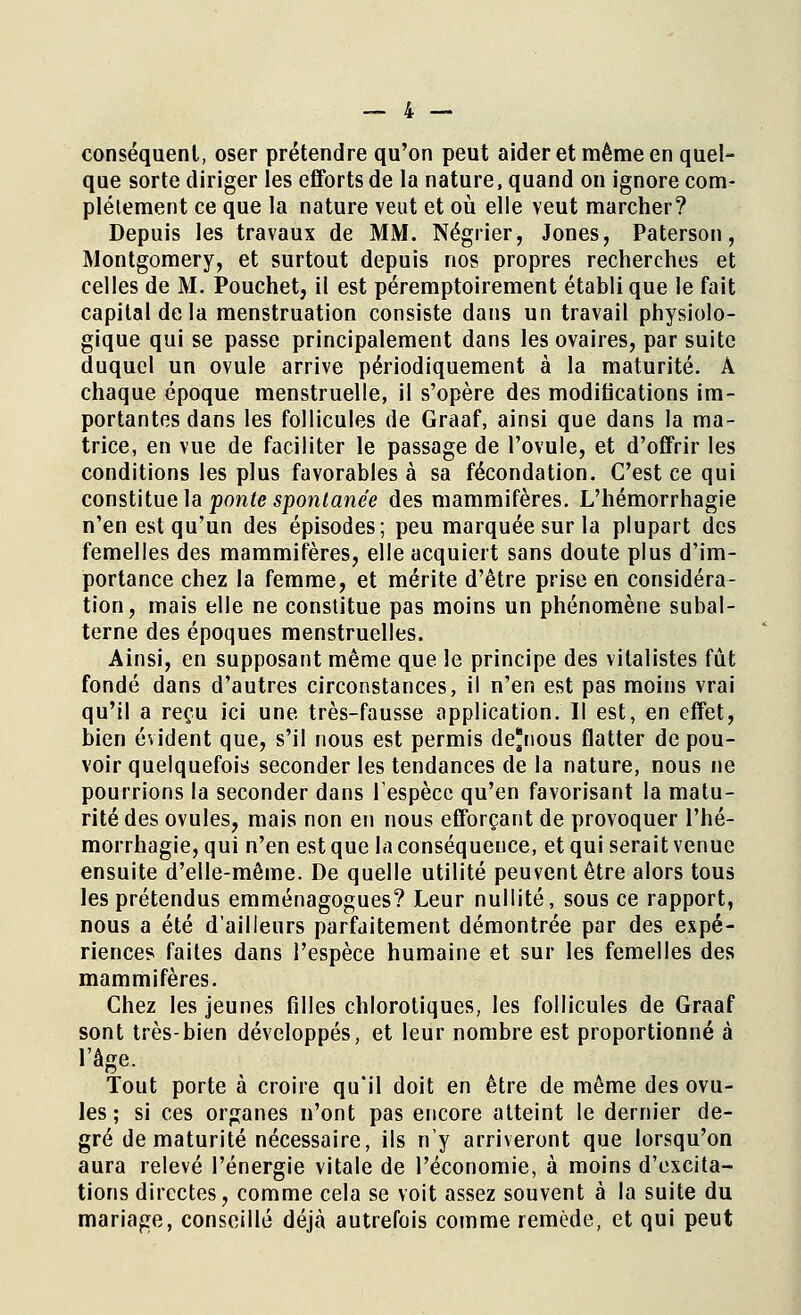 conséquent, oser prétendre qu'on peut aider et même en quel- que sorte diriger les efforts de la nature, quand on ignore com- plètement ce que la nature veut et où elle veut marcher? Depuis les travaux de MM. Négrier, Jones, Paterson, Montgomery, et surtout depuis nos propres recherches et celles de M. Pouchet, il est péremptoirement établi que le fait capital de la menstruation consiste dans un travail physiolo- gique qui se passe principalement dans les ovaires, par suite duquel un ovule arrive périodiquement à la maturité. À chaque époque menstruelle, il s'opère des modifications im- portantes dans les follicules de Graaf, ainsi que dans la ma- trice, en vue de faciliter le passage de l'ovule, et d'offrir les conditions les plus favorables à sa fécondation. C'est ce qui constitue la ponte spontanée des mammifères. L'hémorrhagie n'en est qu'un des épisodes; peu marquée sur la plupart des femelles des mammifères, elle acquiert sans doute plus d'im- portance chez la femme, et mérite d'être prise en considéra- tion, mais elle ne constitue pas moins un phénomène subal- terne des époques menstruelles. Ainsi, en supposant même que le principe des vitalistes fût fondé dans d'autres circonstances, il n'en est pas moins vrai qu'il a reçu ici une très-fausse application. Il est, en effet, bien évident que, s'il nous est permis de'nous flatter de pou- voir quelquefois seconder les tendances de la nature, nous ne pourrions la seconder dans l'espèce qu'en favorisant la matu- rité des ovules, mais non en nous efforçant de provoquer l'hé- morrhagie, qui n'en est que la conséquence, et qui serait venue ensuite d'elle-même. De quelle utilité peuvent être alors tous les prétendus emménagogues? Leur nullité, sous ce rapport, nous a été d'ailleurs parfaitement démontrée par des expé- riences faites dans l'espèce humaine et sur les femelles des mammifères. Chez les jeunes filles chlorotiques, les follicules de Graaf sont très-bien développés, et leur nombre est proportionné à l'âge. Tout porte à croire qu'il doit en être de même des ovu- les ; si ces organes n'ont pas encore atteint le dernier de- gré de maturité nécessaire, ils n'y arriveront que lorsqu'on aura relevé l'énergie vitale de l'économie, à moins d'excita- tions directes, comme cela se voit assez souvent à la suite du mariage, conseillé déjà autrefois comme remède, et qui peut