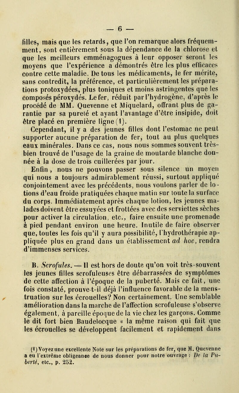 filles, mais que les retards, que l'on remarque alors fréquem- ment, sont entièrement sous la dépendance de la chlorose et que les meilleurs emménagogues à leur opposer seront les moyens que l'expérience a démontrés être les plus efficaces contre cette maladie. De tous les médicaments, le fer mérite, sans contredit, la préférence, et particulièrement les prépara- tions protoxydées, plus toniques et moins astringentes que les composés peroxydes. Le fer, réduit par l'hydrogène, d'après le procédé de MM. Quevenne et Miquelard, offrant plus de ga- rantie par sa pureté et ayant l'avantage d'être insipide, doit être placé en première ligne (1). Cependant, il y a des jeunes filles dont l'estomac ne peut supporter aucune préparation de fer, tout au plus quelques eaux minérales. Dans ce cas, nous nous sommes souvent très- bien trouvé de l'usage de la graine de moutarde blanche don- née à la dose de trois cuillerées par jour. Enfin, nous ne pouvons passer sous silence un moyen qui nous a toujours admirablement réussi, surtout appliqué conjointement avec les précédents, nous voulons parler de lo- tions d'eau froide pratiquées chaque matin sur toute la surface du corps. Immédiatement après chaque lotion, les jeunes ma- lades doivent être essuyées et frottées avec des serviettes sèches pour activer la circulation, etc., faire ensuite une promenade à pied pendant environ une heure. Inutile de faire observer que, toutes les fois qu'il y aura possibilité, l'hydrothérapie ap- pliquée plus en grand dans un établissement ad hoc, rendra d'immenses services. B. Scrofules. — Il est hors de doute qu'on voit très-souvent les jeunes filles scrofuleuses être débarrassées de symptômes de cette affection à l'époque de la puberté. Mais ce fait, une fois constaté, prouve-t-il déjà l'influence favorable de la mens- truation sur les écrouelles? Non certainement. Une semblable amélioration dans la marche de l'affection scrofuleuse s'observe également, à pareille époque de la vie chez les garçons. Comme le dit fort bien Baudelocque « la même raison qui fait que les écrouelles se développent facilement et rapidement dans (1) Voyez une excellente Note sur les préparations de fer, que M. Quevenne a eu l'extrême obligeance de nous donner pour notre ouvrage : De la Pu- berté, etc., p. 252.