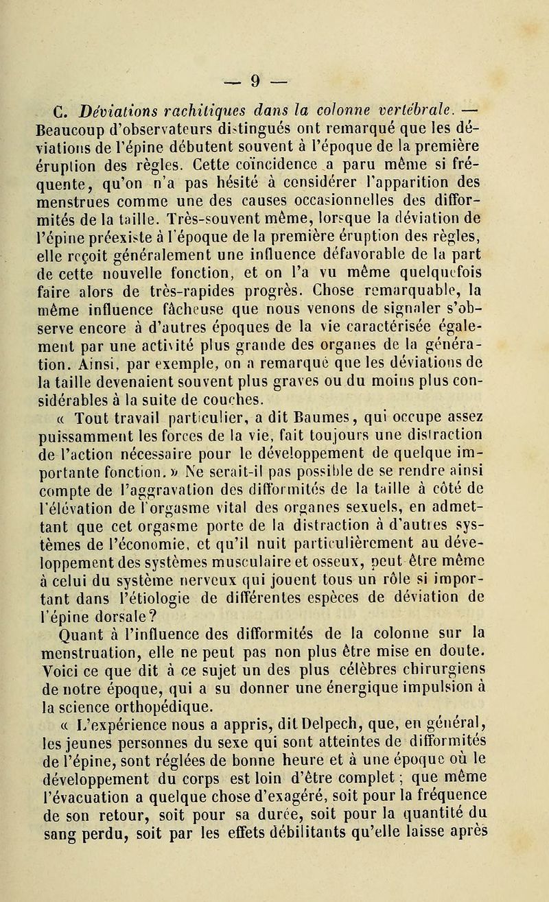 C. Déviations rachiliques dans la colonne vertébrale. — Beaucoup d'observateurs distingués ont remarqué que les dé- viations de l'épine débutent souvent à l'époque de la première éruption des règles. Cette coïncidence a paru même si fré- quente, qu'on n'a pas hésité à considérer l'apparition des menstrues comme une des causes occasionnelles des diffor- mités de la taille. Très-souvent môme, lorsque la déviation de l'épine préexiste à l'époque de la première éruption des règles, elle reçoit généralement une influence défavorable de la part de cette nouvelle fonction, et on l'a vu même quelquefois faire alors de très-rapides progrès. Chose remarquable, la même influence fâcheuse que nous venons de signaler s'ob- serve encore à d'autres époques de la vie caractérisée égale- ment par une acthité plus grande des organes de la généra- tion. Ainsi, par exemple, on a remarqué que les déviations de la taille devenaient souvent plus graves ou du moins plus con- sidérables à la suite de couches. ce Tout travail particulier, a dit Baumes, qui occupe assez puissamment les forces de la vie, fait toujours une disiraction de l'action nécessaire pour le développement de quelque im- portante fonction. » Ne serait-il pas possible de se rendre ainsi compte de l'aggravation des difformités de la taille à côté de l'élévation de l'orgasme vital des organes sexuels, en admet- tant que cet orgasme porte de la distraction à d'autres sys- tèmes de l'économie, et qu'il nuit partieulièrement au déve- loppement des systèmes musculaire et osseux, peut être même à celui du système nerveux qui jouent tous un rôle si impor- tant dans Pétiologie de différentes espèces de déviation de l'épine dorsale? Quant à l'influence des difformités de la colonne sur la menstruation, elle ne peut pas non plus être mise en doute. Voici ce que dit à ce sujet un des plus célèbres chirurgiens de notre époque, qui a su donner une énergique impulsion à la science orthopédique. « L'expérience nous a appris, ditDelpech, que, en général, les jeunes personnes du sexe qui sont atteintes de difformités de l'épine, sont réglées de bonne heure et à une époque où le développement du corps est loin d'être complet ; que même l'évacuation a quelque chose d'exagéré, soit pour la fréquence de son retour, soit pour sa durée, soit pour la quantité du sang perdu, soit par les effets débilitants qu'elle laisse après