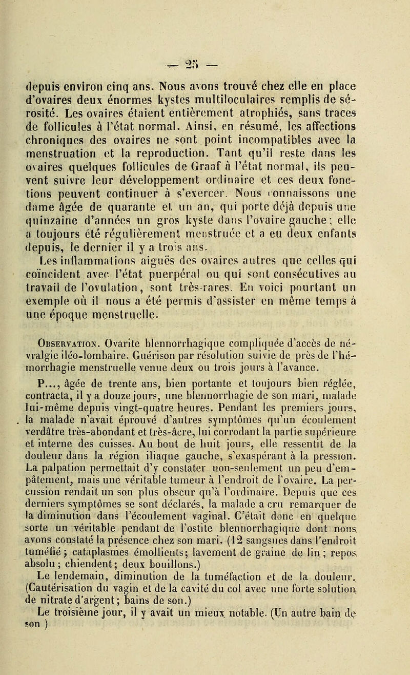 depuis environ cinq ans. Nous avons trouvé chez elle en place d'ovaires deux énormes kystes multiloculaires remplis de sé- rosité. Les ovaires étaient entièrement atrophiés, sans traces de follicules à l'état normal. Ainsi, en résumé, les affections chroniques des ovaires ne sont point incompatibles avec la menstruation et la reproduction. Tant qu'il reste dans les ovaires quelques follicules de Graaf à l'état normal, ils peu- vent suivre leur développement ordinaire et ces deux fonc- tions peuvent continuer à s'exercer. Nous ronnaissons une dame âgée de quarante et un an, qui porte déjà depuis une quinzaine d'années un gros kyste dans l'ovaire gauche; elle a toujours été régulièrement meustruée et a eu deux enfants depuis, le dernier il y a trois ans. Les inflammations aiguës des ovaires autres que celles qui coïncident avec l'état puerpéral ou qui sont consécutives au travail de l'ovulation, sont très-rares. En voici pourtant un exemple où il nous a été permis d'assister en même temps à une époque menstruelle. Observation. Ovarite blennorrhagique compliquée d'accès de né- vralgie iléo-lombaire. Guérison par résolution suivie de près de l'hé- morrhagie menstruelle venue deux ou trois jours à l'avance. P..., âgée de trente ans, bien portante et toujours bien réglée, contracta, il y a douze jours, une blennorrhagie de son mari, malade lui-même depuis vingt-quatre heures. Pendant les premiers jours, la malade n'avait éprouvé d'autres symptômes qu'un écoulement verdâtre très-abondant et très-âere, lui corrodant la partie supérieure et interne des cuisses. Au bout de huit jours, elle ressentit de la douleur dans la région iliaque gauche, s'exaspérant à la pression. La palpation permettait d'y constater non-seulement un peu d'em- pâtement, mais une véritable tumeur à l'endroit de l'ovaire. La per- cussion rendait un son plus obscur qu'à l'ordinaire. Depuis que ces derniers symptômes se sont déclarés, la malade a cru remarquer de la diminution dans l'écoulement vaginal. C'était donc en quelque sorte un véritable pendant de l'ostite blennorrhagique dont nous avons constaté la présence chez son mari. (12 sangsues dans l'endroit tuméfié ; cataplasmes émollients; lavement de graine de lin ; repos, absolu; chiendent; deux bouillons.) Le lendemain, diminution de la tuméfaction et de la douleur. (Cautérisation du vagin et de la cavité du col avec une forte solution, de nitrate d'argent ; bains de son.) Le troisième jour, il y avait un mieux notable. (Un autre bain de son )