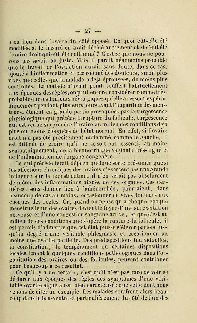 a eu lieu dans l'ovaire du côté opposé. En quoi eût-elle été modifiée si le hasard en avait décidé autrement et si c'eût été l'ovaire droit qui eût été enflammé? G'cstceque nous ne pou- vons pas savoir au juste. Mais il paraît néanmoins probable que le travail de l'ovulation aurait sans doute, dans ce cas. ajouté à l'inflammation et occasionné des douleurs, sinon plus vives que celles que la malade a déjà éprouvées, du moins plus continues. La malade n'ayant point souffert habituellement aux époques des règles, on peut encore considérer comme très- probablequelesdouleuis névralgiques qu'elle a ressenties pério- diquement pendant plusieurs jours avant l'apparition des mens- trues, étaient en grande partie provoquées pas la turgescence physiologique qui précède la rupture du follicule, turgescence qui est venue surprendre l'ovaire au milieu des conditions déjà plus ou moins éloignées de l'état normal. En effet, si l'ovaire droit n'a pas été précisément enflammé comme le gauche, il est difficile de croire qu'il ne se soit pas ressenti, au moins sympathiquement, delà blennorrhagie vaginale très-aiguë et de l'inflammation de l'organe congénère. Ce qui précède ferait déjà en quelque sorte présumer quesi les affections chroniques des ovaires n'exercent pas une grande influence sur la menstruation, il n'en serait pas absolument de même des inflammaiions aiguës de ces organes. Ces der- nières, sans donner lieu à l'aménorrhée, pourraient, dans beaucoup de cas au moins, occasionner de vives douleurs aux époques des règles. Or, quand on pense qu'à chaque époque menstruelle un des ovaires devient le foyer d'une surexcitation nerveuse et d'une congestion sanguine active, et que c'est au milieu de ces conditions que s'opère la rupture du follicule, il est permis d'admettre que cet état puisse s'élever parfois jus- qu'au degré d'une véritable phlegmasie et occasionner au moins une ovarite partielle. Des prédispositions individuelles, la constitution, le tempérament ou certaines dispositions locales tenant à quelques conditions pathologiques dans l'or- ganisation des ovaires ou des follicules, peuvent contribuer pour beaucoup à ce résultat. Ce qu'il y a de certain, c'est qu'il n'est pas rare de voir se déclarer aux époques des règles des symptômes d'une véri- table ovarite aiguë aussi bien caractérisée que celle dont nous \enons de citer un exemple. Les malades souffrent alors beau- coup dans le bas-ventre et particulièrement du côté de l'un des