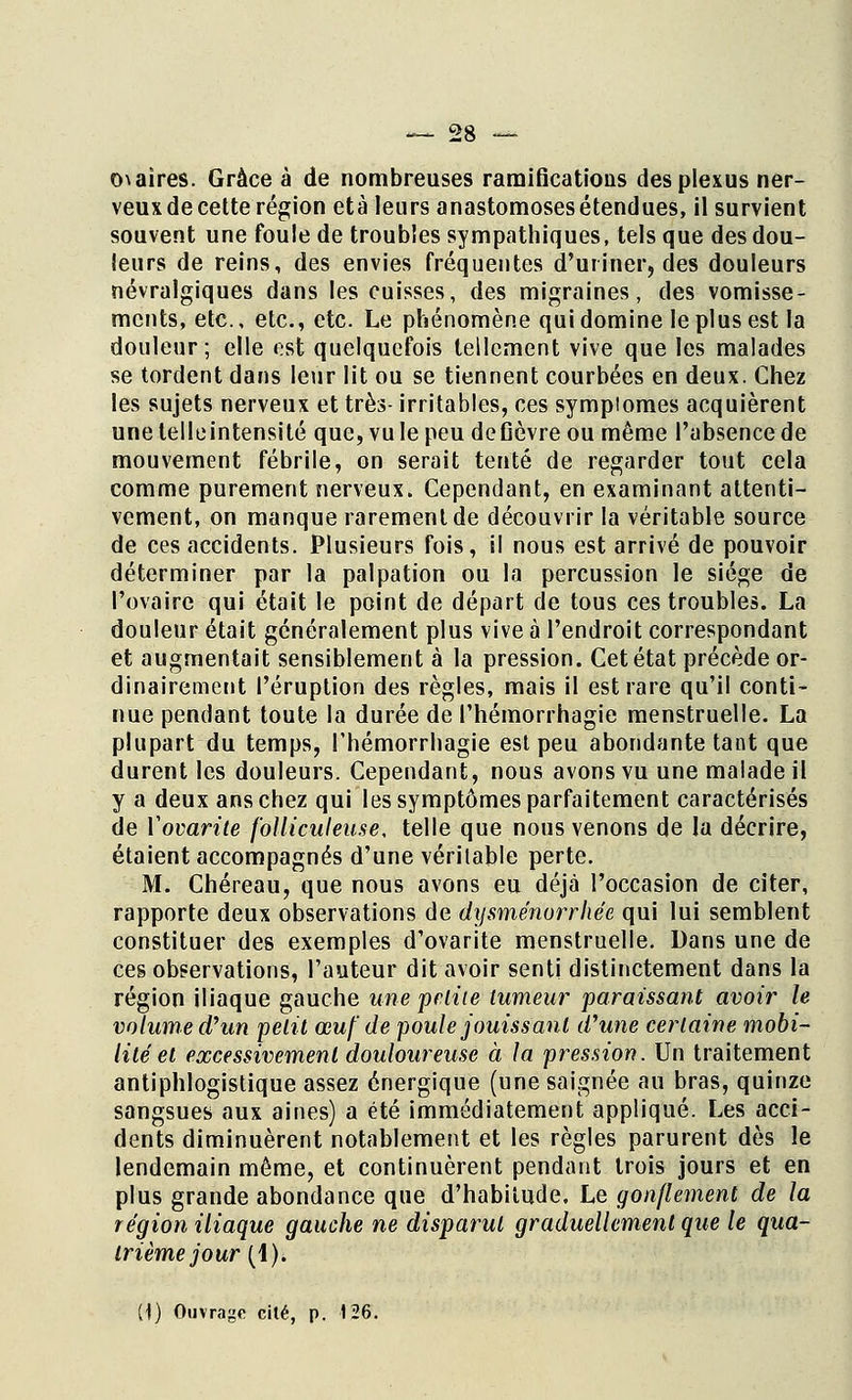 o\aïres. Grâce à de nombreuses ramifications des plexus ner- veux de cette région età leurs anastomoses étendues, il survient souvent une foule de troubles sympathiques, tels que des dou- leurs de reins, des envies fréquentes d'uriner, des douleurs névralgiques dans les cuisses, des migraines, des vomisse- ments, etc., etc., etc. Le phénomène qui domine le plus est la douleur; elle est quelquefois tellement vive que les malades se tordent dans leur lit ou se tiennent courbées en deux. Chez les sujets nerveux et très- irritables, ces sympiomes acquièrent unelelleintensité que,vuIepeudefièvreou même l'absence de mouvement fébrile, on serait tenté de regarder tout cela comme purement nerveux. Cependant, en examinant attenti- vement, on manque rarement de découvrir la véritable source de ces accidents. Plusieurs fois, il nous est arrivé de pouvoir déterminer par la palpation ou la percussion le siège de l'ovaire qui était le point de départ de tous ces troubles. La douleur était généralement plus vive à l'endroit correspondant et augmentait sensiblement à la pression. Cet état précède or- dinairement l'éruption des règles, mais il est rare qu'il conti- nue pendant toute la durée de l'hémorrhagie menstruelle. La plupart du temps, l'hémorrhagie est peu abondante tant que durent les douleurs. Cependant, nous avons vu une malade il y a deux ans chez qui les symptômes parfaitement caractérisés de ïovarite folliculeuse, telle que nous venons de la décrire, étaient accompagnés d'une véritable perte. M. Chéreau, que nous avons eu déjà l'occasion de citer, rapporte deux observations de dysménorrhée qui lui semblent constituer des exemples d'ovarite menstruelle. Dans une de ces observations, l'auteur dit avoir senti distinctement dans la région iliaque gauche une petite tumeur paraissant avoir le volume d'un petit œuf de poule jouissant d'une certaine mobi- lité et excessivement douloureuse à la pression. Un traitement antiphlogistique assez énergique (une saignée au bras, quinze sangsues aux aines) a été immédiatement appliqué. Les acci- dents diminuèrent notablement et les règles parurent dès le lendemain même, et continuèrent pendant trois jours et en plus grande abondance que d'habitude. Le gonflement de la région iliaque gauche ne disparut graduellement que le qua- trième jour (4).