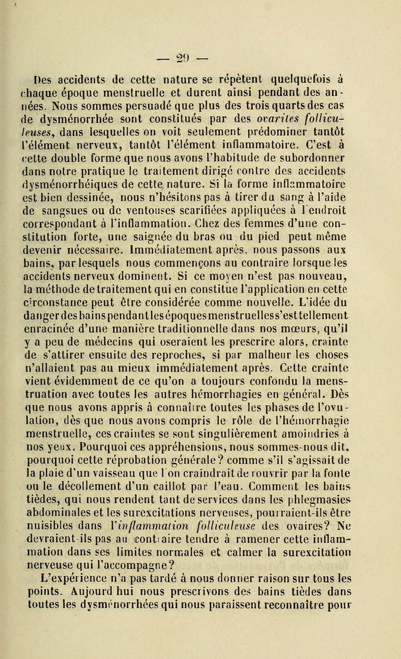 Des accidents de cette nature se répètent quelquefois à chaque époque menstruelle et durent ainsi pendant des an- nées. Nous sommes persuadé que plus des trois quarts des cas de dysménorrhée sont constitués par des ovariles follicu- leuses, dans lesquelles on voit seulement prédominer tantôt l'élément nerveux, tantôt l'élément inflammatoire. C'est à cette double forme que nous avons l'habitude de subordonner dans notre pratique le traitement dirigé contre des accidents dysménorrhéiques de cette nature. Si la forme inflammatoire est bien dessinée, nous n'hésitons pas à tirer du sang à l'aide de sangsues ou de ventouses scarifiées appliquées à l'endroit correspondant à l'inflammation. Chez des femmes d'une con- stitution forte, une saignée du bras ou du pied peut même devenir nécessaire. Immédiatement après, nous passons aux bains, par lesquels nous commençons au contraire lorsque les accidents nerveux dominent. Si ce moyen n'est pas nouveau, la méthode de traitement qui en constitue l'application en cette circonstance peut être considérée comme nouvelle. L'idée du danger des bains pendantles époques menstruelless'est tellement enracinée d'une manière traditionnelle dans nos mœurs, qu'il y a peu de médecins qui oseraient les prescrire alors, crainte de s'attirer ensuite des reproches, si par malheur les choses n'allaient pas au mieux immédiatement après. Cette crainte vient évidemment de ce qu'on a toujours confondu la mens- truation avec toutes les autres hémorrhagies en général. Dès que nous avons appris à connaîire toutes les phases de l'ovu- lation, dès que nous avons compris le rôle de l'hémorrhagie menstruelle, ces craintes se sont singulièrement amoindries à nos yeux. Pourquoi ces appréhensions, nous sommes-nous dit, pourquoi cette réprobation générale? comme s'il s'agissait de la plaie d'un vaisseau que l'on craindrait de rouvrir par la fonte ou le décollement d'un caillot par l'eau. Comment les bains tièdes, qui nous rendent tant de services dans les phlegmasies abdominales et les surexcitations nerveuses, pourraient-ils être nuisibles dans Y inflammation follicideuse des ovaires? Ne devraient ils pas au contiaire tendre à ramener cette inflam- mation dans ses limites normales et calmer la surexcitation nerveuse qui l'accompagne? L'expérience n'a pas tardé à nous donner raison sur tous les points. Aujourd hui nous prescrivons des bains tièdes dans toutes les dysménorrhées qui nous paraissent reconnaître pour