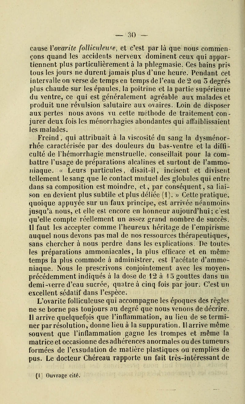 cause Yovarilc folliculeu*e, et c'est par là que nous commen- çons quand les accidents nerveux dominent ceux qui appar- tiennent plus particulièrement à la phlegmasie. Ces bains pris tous les jours ne durent jamais plus d'une heure. Pendant cet intervalle on verse de temps en temps de l'eau de 2 ou 5 degrés plus chaude sur les épaules, la poitrine et la partie supérieure du ventre, ce qui est généralement agréable aux malades et produit une révulsion salutaire aux ovaires. Loin de disposer aux pertes nous avons vu cette méthode de traitement con- jurer deux fois les ménorrhagies abondantes qui affaiblissaient les malades. Freind, qui attribuait à la viscosité du sang la dysménor- rhée caractérisée par des douleurs du bas-ventre et la diffi- culté de Thémorrhagie menstruelle, conseillait pour la com- battre l'usage de préparations alcalines et surtout de l'ammo- niaque. « Leurs particules, disait-il, incisent et divisent tellement le sang que le contact mutuel des globules qui entre dans sa composition est moindre, et, par conséquent, sa liai- son en devient plus subtile et plus déliée (1). » Cette pratique, quoique appuyée sur un faux principe, est arrivée néanmoins jusqu'à nous, et elle est encore en honneur aujourd'hui; c'est qu'elle compte réellement un assez grand nombre de succès. Il faut les accepter comme l'heureux héritage de l'empirisme auquel nous devons pas mal de nos ressources thérapeutiques, sans chercher à nous perdre dans les explications. De toutes les préparations ammoniacales, la plus efficace et en mêmt! temps la plus commode à administrer, est l'acétate d'ammo- niaque. Nous le prescrivons conjointement avec les moyens précédemment indiqués à la dose de 12 à 15 gouttes dans un demi-verre d'eau sucrée, quatre à cinq fois par jour. C'est un excellent sédatif dans l'espèce. L'ovarite folliculeuse qui accompagne les époques des règles ne se borne pas toujours au degré que nous venons de décrire. Il arrive quelquefois que l'inflammation, au lieu de se termi- ner par résolution, donne lieu à la suppuration. 11 arrive même souvent que l'inflammation gagne les trompes et même la matrice et occasionne des adhérences anormales ou des tumeurs formées de l'exsudation de matière plastiques ou remplies de pus. Le docteur Chéreau rapporte un fait très-intéressant de