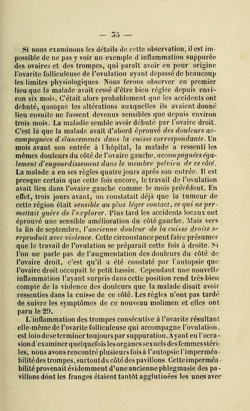 Si nous examinons les détails de cette observation, il est im- possible de ne pas y voir un exemple d inflammation suppurée des ovaires et des trompes, qui paraît avoir eu pour origine l'ovarite folliculeuse de l'ovulation ayant dépassé de beaucoup les limites physiologiques. Nous ferons observer en premier lieu que la malade avait cessé d'être bien réglée depuis envi- ron six mois. C'était alors probablement que les accidents ont débuté, quoique les altérations auxquelles ils avaient donné lieu ensuite ne fussent devenus sensibles que depuis environ trois mois. La maladie semble avoir débuté par l'ovaire droit. C'est là que la malade avait d'abord éprouvé des douleurs ac- compagnées d élancements dans la cuisse correspondante. \Jn mois avant son entrée à l'hôpital, la malade a ressenti les mêmes douleurs du côté de l'ovaire gauche, accompagnées éga- lement d'engourdissement dans le membre pelvien de ce côté. La malade a eu ses règles quatre jours après son entrée. Il est presque certain que cette fois encore, le travail de l'ovulation avait lieu dans l'ovaire gauche comme le mois précédent. En effet, trois jours avant, on constatait déjà que la tumeur de cette région était sensible au plus léger contact, ce qui ne per- mettait guère de l'explorer, l'ius tard les accidents locaux ont éprouvé une sensible amélioration du côté gauche. Mais vers la fin de septembre, l'ancienne douleur de la cuisse droite ïe reproduit avec violence. Cette circonstance peut faire présumer que le travail de l'ovulation se préparait cette fois à droite. Si l'on ne parle pas de l'augmentation des douleurs du côté de l'ovaire droit, c'est qu'il a été constaté par l'autopsie que l'ovaire droit occupait le petit bassin. Cependant une nouvelle inflammation l'ayant surpris dans cette position rend très-bien compte de la violence des douleurs que la malade disait avoir ressenties dans la cuisse de ce côté. Les règles n'ont pas tardé de.suivre les symptômes de ce nouveau molimen et elles ont paru le 29. L'inflammation des trompes consécutive à l'ovarite résultant elle-même de l'ovarite folliculeuse qui accompagne l'ovulation. est loindese terminer toujours par suppuration. Ayant eu l'occa- sion d'examiner quelquefois les organes sexuels des femmesstéri- les, nous avons rencontré plusieurs foisà l'autopsie l'imperméa- bilitédes trompes, surtout du côté des pavillons. Cetteimperméa- bilité provenaitévidemment d'une ancienne phlegmasie des pa- villons dont les franges étaient tantôt agglutinées les unes avec