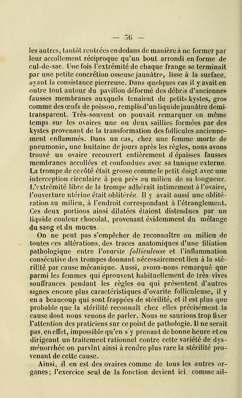 — 30 — les autres, tan Lot rentrées en dedans de manière à ne former par leur accollcment réciproque qu'un bout arrondi en forme de cul-de-sac. Une fois l'extrémité de chaque frange se terminait par une petite concrétion osseuse jaunâtre, lisse à la surface, ayant la consistance pierreuse. Dans quelques cas il yavaiteii outre tout autour du pavillon déformé des débris d'anciennes fausses membranes auxquels tenaient de petits kystes, gros comme des œufs de poisson, remplisd'unliquide jaunâtre demi- transparent. Très-souvent on pouvait remarquer en même temps sur tes ovaires une ou deux saillies formées par des kystes provenant de la transformation des follicules ancienne- ment enflammés. Dans un cas, chez une femme morte de pneumonie, une huitaine de jours après les règles, nous avons trouvé un ovaire recouvert entièrement d épaisses fausses membranes accollées et confondues avec sa tunique externe. La trompe dececôté était grosse commele petit doigt avec une interception circulaire à peu près au milieu de sa longueur. L'extrémité libre de la trompe adhérait intimement à l'ovaire, l'ouverture utérine était oblitérée. Il y avait aussi une oblité- ration au milieu, à l'endroit correspondant à l'étranglement. Ces deux portions ainsi dilatées étaient distendues par un liquide couleur chocolat, provenant évidemment du mélange du sang et du mucus. On ne peut pas s'empêcher de reconnaître au milieu de toutes ces altérations, des traces anatomiques d'une filiation pathologique entre Vovarite foUiculeuse et l'inflammation consécutive des trompes donnant nécessairement lieu à la sté- rilité par cause mécanique. Aussi, avons-nous remarqué que parmi les femmes qui éprouvent habituellement de très-vives souffrances pendant les règles ou qui présentent d'autres signes encore plus caractéristiques d'ovarite foUiculeuse, il y en a beaucoup qui sont frappées de stérilité, et il est plus que probable que la stérilité reconnaît chez elles précisément la cause dont nous venons de parler. Nous ne saurions trop fixer l'attention des praticiens sur ce point de pathologie. 11 ne serait pas, en effet, impossible qu'en s'y prenant de bonne heure et en dirigeant un traitement rationnel contre cette variété de dys- ménorrhée on parvînt ainsi à rendre plus rare la stérilité pro- venant de celte cause. Ainsi, il en est des ovaires comme de tous les autres or- ganes; l'exercice seul de la fonction devient ici, comme ail-