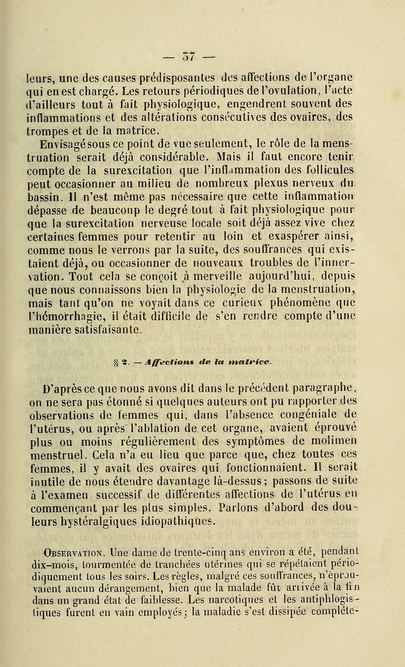 leurs, une des causes prédisposantes des affections de l'organe qui en est chargé. Les retours périodiques de l'ovulation, l'acte d'ailleurs tout à fait physiologique, engendrent souvent des inflammations et des altérations consécutives des ovaires, des trompes et de la matrice. Envisagésous ce point de vue seulement, le rôle de la mens- truation serait déjà considérable. Mais il faut encore tenir compte de la surexcitation que l'inflammation des follicules peut occasionner au milieu de nombreux plexus nerveux du bassin. Il n'est même pas nécessaire que cette inflammation dépasse de beaucoup le degré tout à fait physiologique pour que la surexcitation nerveuse locale soit déjà assez vive chez certaines femmes pour retentir au loin et exaspérer ainsi, comme nous le verrons par la suite, des souffrances qui exis- taient déjà, ou occasionner de nouveaux troubles de l'inner- vation. Tout cela se conçoit à merveille aujourd'hui, depuis que nous connaissons bien la physiologie de la menstruation, mais tant qu'on ne voyait dans ce curieux phénomène que l'hémorrhagie, il était difficile de s'en rendre compte d'une manière satisfaisante. § '£. — Affrétions fie lu tnntè'ice. D'après ce que nous avons dit dans le précédent paragraphe, on ne sera pas étonné si quelques auteurs ont pu rapporter des observations de femmes qui, dans l'absence congéniale de l'utérus, ou après l'ablation de cet organe, avaient éprouvé plus ou moins régulièrement des symptômes de molimen menstruel. Cela n'a eu lieu que parce que, chez toutes ces femmes, il y avait des ovaires qui fonctionnaient. Il serait inutile de nous étendre davantage là-dessus; passons de suite à l'examen successif de différentes affections de l'utérus en commençant par les plus simples. Parlons d'abord des dou- leurs hystéralgiques idiopathiques. Observation. Une dame de trente-cinq ans environ a été, pendant dix-mois, tourmentée de tranchées utérines qui se répétaient pério- diquement tous les soirs. Les règles, malgré ces souffrances, n'éprou- vaient aucun dérangement, bien que la malade fût anivée à la tin dans un grand état de faiblesse. Les narcotiques et les antiphlogis - tiques furent en vain employés; la maladie s'est dissipée complète-