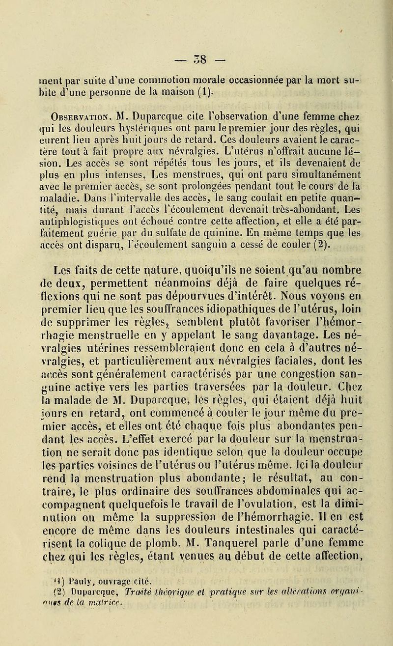 ment par suite d'une commotion morale occasionnée par la mort su- bite d'une personne de la maison (1). Observation. M. Duparcque cite l'observation d'une femme chez qui les douleurs hystériques ont paru le premier jour des règles, qui eurent lieu après huit jours de retard. Ces douleurs avaient le carac- tère tout à fait propre aux névralgies. L'utérus n'offrait aucune lé- sion. Les accès se sont répétés tous les jours, et ils devenaient de plus en plus intenses. Les menstrues, qui ont paru simultanément avec le premier accès, se sont prolongées pendant tout le cours de la maladie. Dans l'intervalle des accès, le sang coulait en petite quan- tité, mais durant l'accès l'écoulement devenait très-abondant. Les anliphlogistiijues ont échoué contre celte affection, et elle a été par- faitement <ruéiie par du sulfate de quinine. En même temps que les accès ont disparu, l'écoulement sanguin a cessé de couler (2). Les faits de cette nature, quoiqu'ils ne soient qu'au nombre de deux, permettent néanmoins déjà de faire quelques ré- flexions qui ne sont pas dépourvues d'intérêt. Nous voyons en premier lieu que les souffrances idiopathiques de l'utérus, loin de supprimer les règles, semblent plutôt favoriser l'hémor- rhagie menstruelle en y appelant le sang davantage. Les né- vralgies utérines ressembleraient donc en cela à d'autres né- vralgies, et particulièrement aux névralgies faciales, dont les accès sont généralement caractérisés par une congestion san- guine active vers les parties traversées par la douleur. Chez la malade de M. Duparcque, lès règles, qui étaient déjà huit jours en retard, ont commencé à couler le jour môme du pre- mier accès, et elles ont été chaque fois plus abondantes pen- dant les accès. L'effet exercé par la douleur sur la menstrua- tion ne serait donc pas identique selon que la douleur occupe les parties voisines de l'utérus ou l'utérus môme. Ici la douleur rend la menstruation plus abondante; le résultat, au con- traire, le plus ordinaire des souffrances abdominales qui ac- compagnent quelquefois le travail de l'ovulation, est la dimi- nution ou même la suppression de l'hémorrhagie. 11 en est encore de môme dans les douleurs intestinales qui caracté- risent la colique de plomb. M. Tanquerel parle d'une femme chez qui les règles, étant venues au début de cette affection, M) Pauly, ouvrage cite. (2) Duparcque, Traité théorique el pratique sur les altérations orqani- 't«s de la matrice.