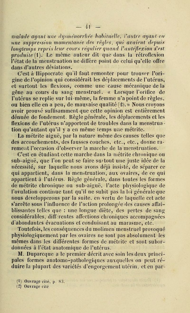 — 4) _ malade ayant une dysménorrhée habituelle, l'autre ayant en une suppression momentanée des règles, qui avaient depuis longtemps repris leur cours régulier quand V a nié flexion s'est produite (1). Le môme auteur dit que dans la rétrofiexion l'état de la menstruation ne diffère point de celui qu'elle offre dans d'autres déviations. C'est à ïlippocrate qu'il faut remonter pour trouver Pori- gine de l'opinion qui considérait les déplacements de l'utérus, et surtout les flexions, comme une cause mécanique de la gêne au cours du sang menstruel. « Lorsque l'orifice de l'utérus se replie sur lui-môme, la femme n'a point de règles, ou bien elle en a peu, de mauvaise qualité (2). » Nous croyons avoir prouvé suffisamment que cette opinion est entièrement dénuée de fondement. Règle générale, les déplacements et les flexions de l'utérus n'apportent de troubles dans la menstrua- tion qu'autant qu'il y a en même temps une métrite. La métrite aiguë, par la nature même des causes telles que des accouchements, des fausses couches, etc., etc., donne ra- rement l'occasion d'observer la marche de la menstruation. C'est en étudiant cette marche dans la métrite chronique ou sub-aiguë, que l'on peut se faire surtout une juste idée de lu nécessité, sur laquelle nous avons déjà insisté, de séparer ce qui appartient, dans la menstruation, aux ovaires, de ce qui appartient à l'utérus. Règle générale, dans toutes les formes de métrite chronique ou sub-aiguë, l'acte physiologique de l'ovulation continue tant qu'il ne subit pas la loi générale que nous développerons par la suite, en vertu de laquelle cet acte s'arrête sous l'influence de l'action prolongée des causes affai- blissantes telles que : une longue diète, des pertes de sang considérables, diff rentes affections chroniques accompagnées d'abondantes évacuations et conduisant au marasme, etc. Toutefois, les conséquences du molimcn menstruel provoqué physiologiquement par les ovaires ne sont pas absolument les mêmes dans les différentes formes de métrite et sont subor- données à l'état anatomique de l'utérus. M. Duparcque a le premier décrit avec soin les deux princi- pales formes anatomo-pathologiques auxquelles on peut ré- duire la plupart des variétés d'engorgement utérin, et en par- (1) Ouvrage cité, p. 83. (2) Ouvrage ci lé