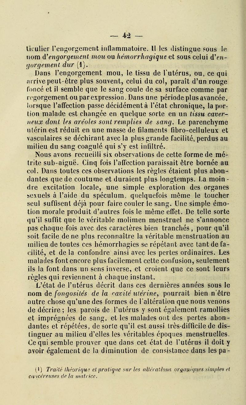 Ikulier l'engorgement inflammatoire. Il les distingue sous le nom d'engorgement mou ou hémorrhagique et sous celui d'en- gorgement dur (1). Dans l'engorgement mou, le tissu de l'utérus, ou, ce qui m rive peut-être plus souvent, celui du col, paraît d'un rouge foncé et il semble que le sang coule de sa surface comme par regorgement ou par expressiou. Dans une période pi us avancée, lorsque l'affection passe décidément à l'état chronique, la por- tion malade est changée en quelque sorte en un tissu caver- neux dont les aréoles sont remplies de sang. Le parenchyme utérin est réduit en une masse de filaments fibro-celluleux et vasculaires se déchirant avec la plus grande facilité, perdus au milieu du sang coagulé qui s'y est infiltré. Nous avons recueilli six observations de cette forme de mé- trite sub-aiguë. Cinq fois l'affection paraissait être bornée au col. Dans toutes ces observations les règles étaient plus abon- dantes que de coutume et duraient plus longtemps. La moin- dre excitation locale, une simple exploration des organes sexuels à l'aide du spéculum, quelquefois même le toucher seul sufGsenl déjà pour faire couler le sang. Une simple émo- tion morale produit d'autres fois le même effet. De telle sorte qu'il suffit que le véritable molimen menstruel ne s'annonce pas chaque fois avec des caractères bien tranchés, pour qu'il soit facile de ne plus reconnaître la véritable menstruation au milieu de toutes ces hémorrhagies se répétant avec tant de fa- cilité, et delà confondre ainsi avec les pertes ordinaires. Les malades font encore plus facilement cette confusion, seulement ils la font dans un sens inverse, et croient que ce sont leurs règles qui reviennent à chaque instant. L'état de l'utérus décrit dans ces dernières années sous le nom de fongosités de la cavité utérine, pourrait bien n'être autre chose qu'une des formes de l'altération que nous venons de décrire ; les parois de l'utérus y sont également ramollies et imprégnées de sang, et les malades ont des pertes abon- dantes et répétées, de sorte qu'il est aussi très-difficile de dis- tinguer au milieu d'elles les véritables époques menstruelles. Ce qui semble prouver que dans cet état de l'utérus il doit y avoir également de la diminution de consistance dans les pâ- li) Traité théorique etpraligtie sur les allihalfom or ataviques simples et Wicéreuses de la matrice.