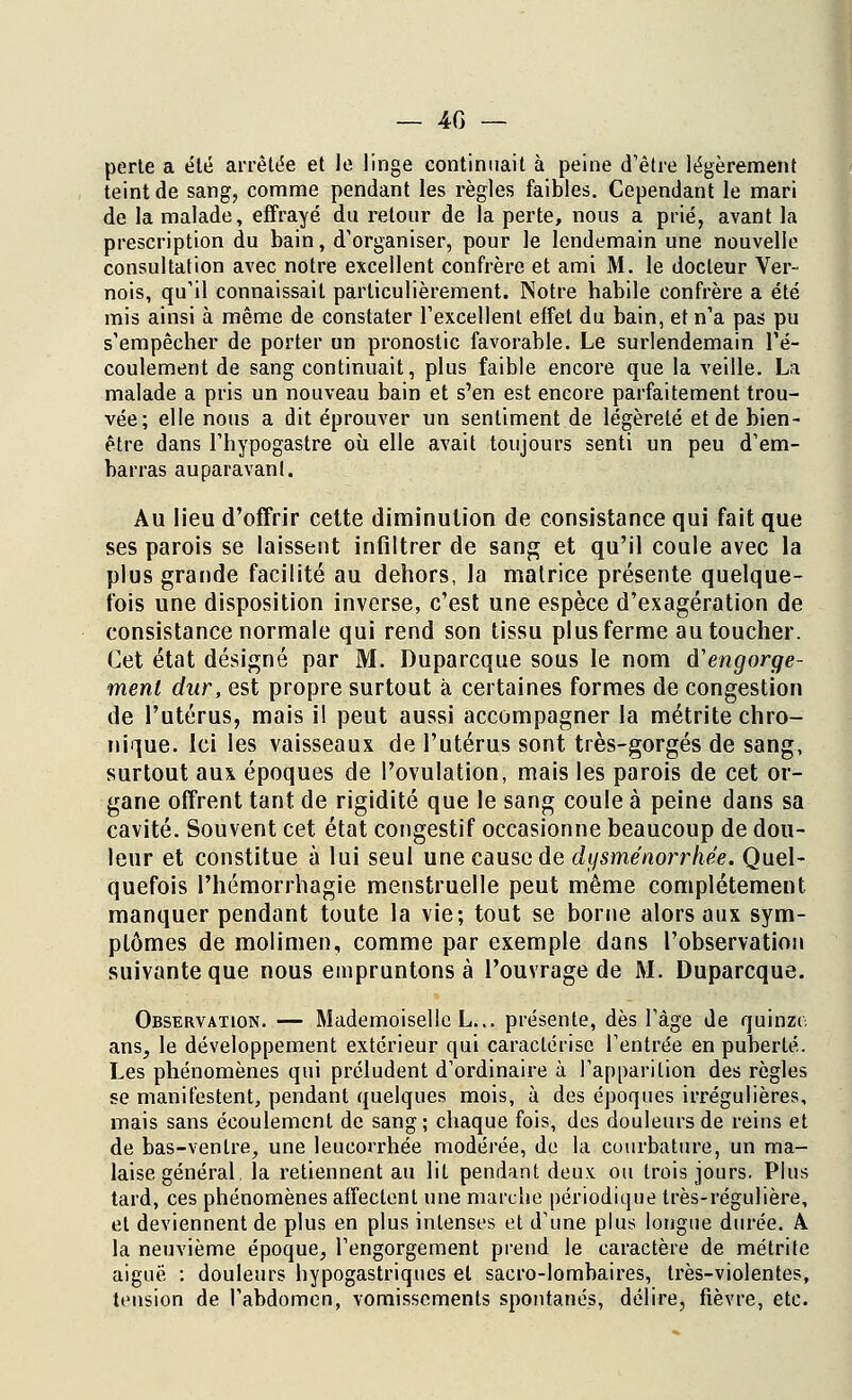 perte a été arrêtée et le linge continuait à peine d'être légèrement teint de sang, comme pendant les règles faibles. Cependant le mari de la malade, effrayé du retour de la perte, nous a prié, avant la prescription du bain, d'organiser, pour le lendemain une nouvelle consultation avec notre excellent confrère et ami M. le docteur Ver- nois, qu'il connaissait particulièrement. Notre habile confrère a été mis ainsi à même de constater l'excellent effet du bain, et n'a pas pu s'empêcher de porter un pronostic favorable. Le surlendemain l'é- coulement de sang continuait, plus faible encore que la veille. La malade a pris un nouveau bain et s'en est encore parfaitement trou- vée; elle nous a dit éprouver un sentiment de légèreté et de bien- être dans l'hypogastre où elle avait toujours senti un peu d'em- barras auparavanl. Au lieu d'offrir cette diminution de consistance qui fait que ses parois se laissent infiltrer de sang et qu'il coule avec la plus grande facilité au dehors, la matrice présente quelque- fois une disposition inverse, c'est une espèce d'exagération de consistance normale qui rend son tissu plus ferme au toucher. Cet état désigné par M. Duparcque sous le nom d'engorge- ment dur, est propre surtout à certaines formes de congestion de l'utérus, mais il peut aussi accompagner la métrite chro- nique. Ici les vaisseaux de l'utérus sont très-gorgés de sang, surtout aux époques de l'ovulation, mais les parois de cet or- gane offrent tant de rigidité que le sang coule à peine dans sa cavité. Souvent cet état congestif occasionne beaucoup de dou- leur et constitue à lui seul une cause de dysménorrhée. Quel- quefois l'hémorrhagie menstruelle peut même complètement manquer pendant toute la vie; tout se borne alors aux sym- ptômes de molimen, comme par exemple dans l'observation suivante que nous empruntons à l'ouvrage de M. Duparcque. Observation. — Mademoiselle L... présente, dès l'âge de quinze ans, le développement extérieur qui caractérise l'entrée en puberté. Les phénomènes qui préludent d'ordinaire à l'apparition des règles se manifestent, pendant quelques mois, à des époques irrégulières, mais sans écoulement de sang; chaque fois, des douleurs de reins et de bas-ventre, une leucorrhée modérée, de la courbature, un ma- laise général la retiennent au lit pendant deux ou trois jours. Plus tard, ces phénomènes affectent une marche périodique très-régulière, et deviennent de plus en plus intenses et d'une plus longue durée. A la neuvième époque, l'engorgement prend le caractère de métrite aiguë : douleurs hypogastriques et sacro-lombaires, très-violentes, tension de l'abdomen, vomissements spontanés, délire, fièvre, etc.