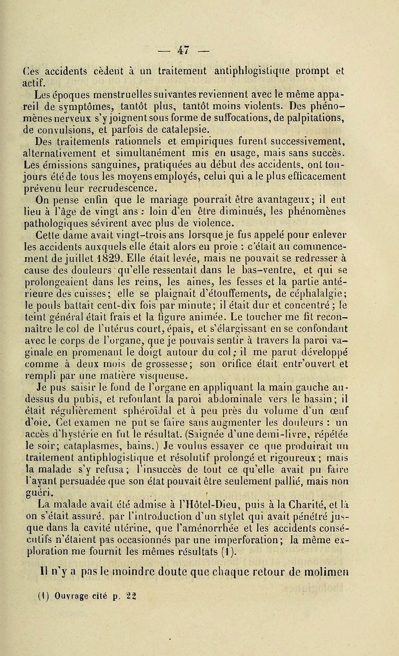 Ces accidents cèdent à un traitement antiphlogistiqtie prompt et actif. Les époques menstruelles suivantes reviennent avec le même appa- reil de symptômes, tantôt plus, tantôt moins violents. Des phéno- mènes nerveux s'y joignent sous forme de suffocations, de palpitations, de convulsions, et parfois de catalepsie. Des traitements rationnels et empiriques furent successivement, alternativement et simultanément mis en usage, mais sans succès. Les émissions sanguines, pratiquées au début des accidents, ont tou- jours été de tous les moyens employés, celui qui aie plus efficacement prévenu leur recrudescence. On pense enfin que le mariage pourrait être avantageux; il eut lieu à l'âge de vingt ans : loin d'en être diminués, les phénomènes pathologiques sévirent avec plus de violence. Cette dame avait vingt-trois ans lorsque je fus appelé pour enlever les accidents auxquels elle était alors en proie : c était au commence- ment de juillet 1829. Elle était levée, mais ne pouvait se redresser à cause des douleurs qu'elle ressentait dans le bas-ventre, et qui se prolongeaient dans les reins, les aines, les fesses et la partie anté- rieure des cuisses; elle se plaignait d'étouffements, de céphalalgie; le pouls battait cent-dix fois par minute; il était dur et concentré; le teint général était frais et la figure animée. Le toucher me fit recon- naître le col de l'utérus court, épais, et s'élargissant en se confondant avec le corps de l'organe, que je pouvais sentir à travers la paroi va- ginale en promenant le doigt autour du col; il me parut développé comme à deux mois de grossesse; son orifice était entrouvert et rempli par une matière visqueuse. Je pus saisir le fond de l'organe en appliquant la main gauche au- dessus du pubis, et refoulant la paroi abdominale vers le bassin; il était régulièrement sphéroïdal et à peu près du volume d'un œuf d'oie. Cet examen ne put se faire sans augmenter les douleurs : un accès d'hystérie en fut le résultat. (Saignée d'une demi-livre, répétée le soir; cataplasmes, bains.) Je voulus essayer ce que produirait un traitement antiphlogislique et résolutif prolongé et rigoureux; mais la malade s'y refusa; l'insuccès de tout ce qu'elle avait pu faire l'ayant persuadée que son état pouvait être seulement pallié, mais non guéri. La malade avait été admise à l'Hôtel-Dieu, puis à la Charité, et là on s'était assuré, par l'introduction d'un stylet qui avait pénétré jus- que dans la cavité utérine, que l'aménorrhée et les accidents consé- cutifs n'étaient pas occasionnés par une imperforation; la même ex- ploration me fournit les mêmes résultats (1). 11 n'y a pas le moindre doute que chaque retour de molimen