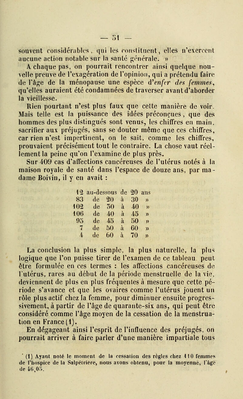 souvent considérables, qui les constituent, elles n'exercent aucune action notable sur la santé générale. » A chaque pas, on pourrait rencontrer ainsi quelque nou- velle preuve de l'exagération de l'opinion, qui a prétendu faire de l'âge de la ménopause une espèce d'enfer des femmes, qu'elles auraient été condamnées de traverser avant d'aborder la vieillesse. Rien pourtant n'est plus faux que cette manière de voir. Mais telle est la puissance des idées préconçues, que des hommes des plus distingués sont venus, les chiffres en main, sacrifier aux préjugés, sans se douter même que ces chiffres, car rien n'est impertinent, on le sait, comme les chiffres, prouvaient précisément tout le contraire. La chose vaut réel- lement la peine qu'on l'examine de plus près. Sur 409 cas d'affections cancéreuses de l'utérus notés à la maison royale de santé dans l'espace de douze ans, par ma- dame Boivin, il y en avait : 12 au-dessous de 20 ans 83 de 20 à 30 » 10-2 de 50 à 40 » 106 de 40 à 45 » 95 de 45 à 50 » 7 de 50 à 60 » 4 de 60 à 70 » La conclusion la plus simple, la plus naturelle, la plus logique que l'on puisse tirer de l'examen de ce tableau peut être formulée en ces termes : les affections cancéreuses de l'utérus, rares au début de la période menstruelle de la vie, deviennent de plus en plus fréquentes à mesure que cette pé- riode s'avance et que les ovaires comme l'utérus jouent un rôle plus actif chez la femme, pour diminuer ensuite progres- sivement, à partir de l'âge de quarante-six ans, qui peut être considéré comme l'âge moyen de la cessation de la menstrua- tion en France(1). En dégageant ainsi l'esprit de l'influence des préjugés, on pourrait arriver à faire parler d'une manière impartiale tous ' (1) Ayant noté le moment de la eessaiion des règles chez 110 femmes de l'hospice de la Salpélriêre, nous avons obtenu, pour la moyenne, l'Agé de 46.03.