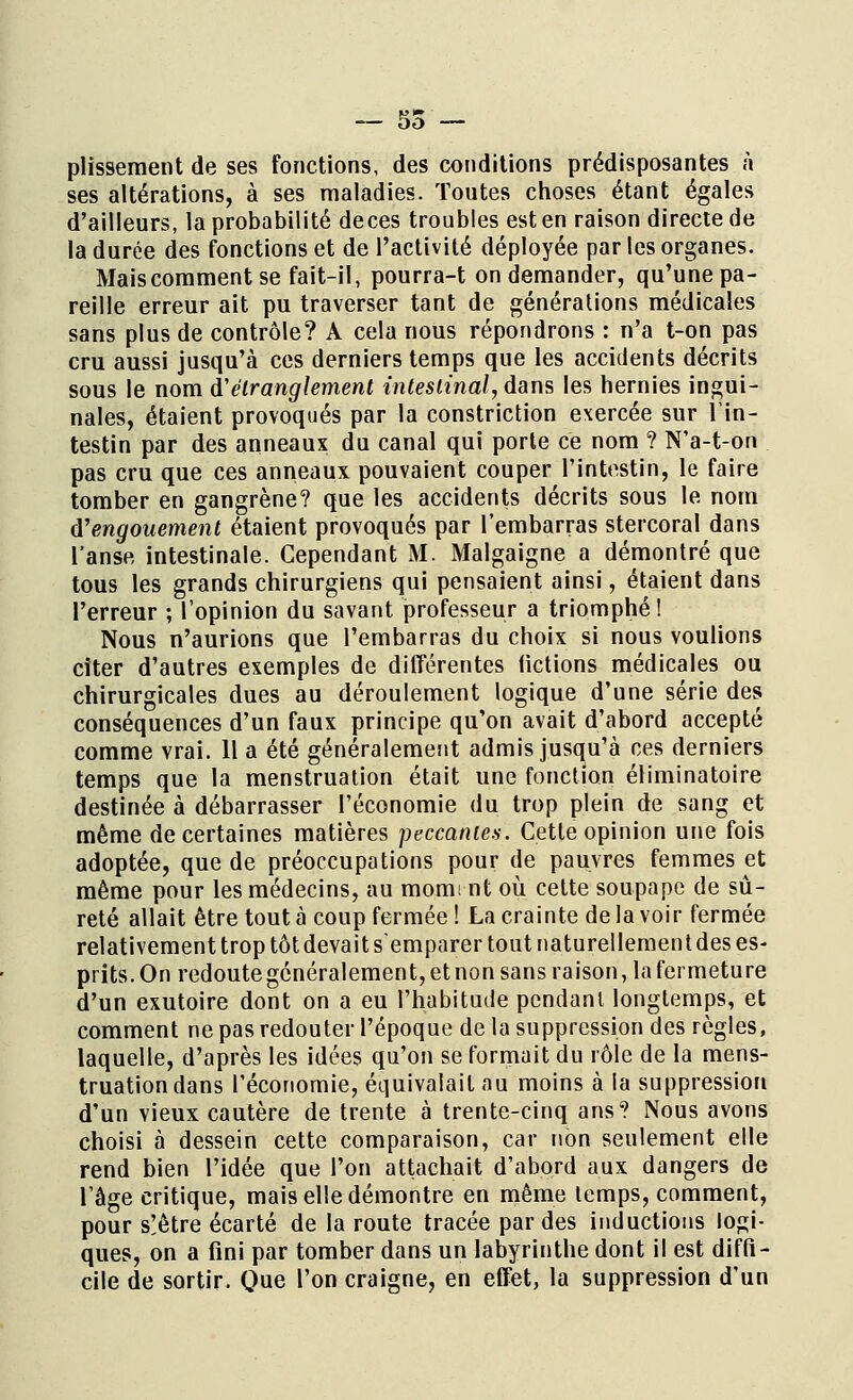 plissement de ses fonctions, des conditions prédisposantes à ses altérations, à ses maladies. Toutes choses étant égales d'ailleurs, la probabilité deces troubles est en raison directe de la durée des fonctions et de l'activité déployée par les organes. Maiscomment se fait-il, pourra-t on demander, qu'une pa- reille erreur ait pu traverser tant de générations médicales sans plus de contrôle? A cela nous répondrons : n'a t-on pas cru aussi jusqu'à ces derniers temps que les accidents décrits sous le nom d'étranglement intestinal, dans les hernies ingui- nales, étaient provoqués par la constriction exercée sur l'in- testin par des anneaux du canal qui porte ce nom ? N'a-t-on pas cru que ces anneaux pouvaient couper l'intestin, le faire tomber en gangrène? que les accidents décrits sous le nom d'engouement étaient provoqués par l'embarras stercoral dans l'anse intestinale. Cependant M. Malgaigne a démontré que tous les grands chirurgiens qui pensaient ainsi, étaient dans l'erreur ; l'opinion du savant professeur a triomphé ! Nous n'aurions que l'embarras du choix si nous voulions citer d'autres exemples de différentes fictions médicales ou chirurgicales dues au déroulement logique d'une série des conséquences d'un faux principe qu'on avait d'abord accepté comme vrai. 11 a été généralement admis jusqu'à ces derniers temps que la menstruation était une fonction éliminatoire destinée à débarrasser l'économie du trop plein de sang et même de certaines matières peccaniea. Cette opinion une fois adoptée, que de préoccupations pour de pauvres femmes et même pour les médecins, au momi nt où celte soupape de sû- reté allait être tout à coup fermée ! La crainte de la voir fermée relativement trop tôt devait s'emparer tout naturellement des es- prits. On redoute généralement, et non sans raison, la fermeture d'un exutoire dont on a eu l'habitude pendant longtemps, et comment ne pas redouter l'époque de la suppression des règles, laquelle, d'après les idées qu'on se formait du rôle de la mens- truation dans l'économie, équivalait au moins à la suppression d'un vieux cautère de trente à trente-cinq ans? Nous avons choisi à dessein cette comparaison, car non seulement elle rend bien l'idée que l'on attachait d'abord aux dangers de l'âge critique, mais elle démontre en même temps, comment, pour s!être écarté de la route tracée par des inductions logi- ques, on a fini par tomber dans un labyrinthe dont il est diffi- cile de sortir. Que l'on craigne, en effet, la suppression d'un